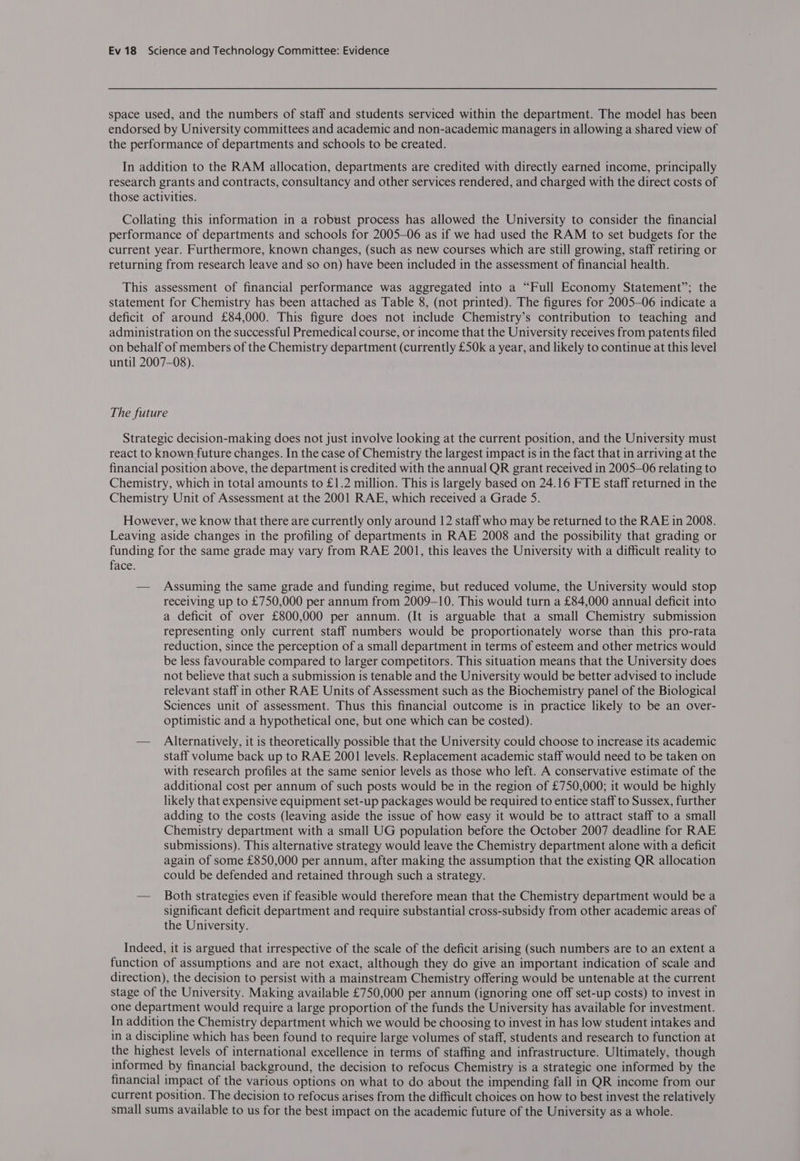 space used, and the numbers of staff and students serviced within the department. The model has been endorsed by University committees and academic and non-academic managers in allowing a shared view of the performance of departments and schools to be created. In addition to the RAM allocation, departments are credited with directly earned income, principally research grants and contracts, consultancy and other services rendered, and charged with the direct costs of those activities. Collating this information in a robust process has allowed the University to consider the financial performance of departments and schools for 2005—06 as if we had used the RAM to set budgets for the current year. Furthermore, known changes, (such as new courses which are still growing, staff retiring or returning from research leave and so on) have been included in the assessment of financial health. This assessment of financial performance was aggregated into a “Full Economy Statement”; the statement for Chemistry has been attached as Table 8, (not printed). The figures for 2005—06 indicate a deficit of around £84,000. This figure does not include Chemistry’s contribution to teaching and administration on the successful Premedical course, or income that the University receives from patents filed on behalf of members of the Chemistry department (currently £50k a year, and likely to continue at this level until 2007-08). The future Strategic decision-making does not just involve looking at the current position, and the University must react to known future changes. In the case of Chemistry the largest impact is in the fact that in arriving at the financial position above, the department 1s credited with the annual QR grant received in 2005-06 relating to Chemistry, which in total amounts to £1.2 million. This is largely based on 24.16 FTE staff returned in the Chemistry Unit of Assessment at the 2001 RAE, which received a Grade 5. However, we know that there are currently only around 12 staff who may be returned to the RAE in 2008. Leaving aside changes in the profiling of departments in RAE 2008 and the possibility that grading or funding for the same grade may vary from RAE 2001, this leaves the University with a difficult reality to face. — Assuming the same grade and funding regime, but reduced volume, the University would stop receiving up to £750,000 per annum from 2009-10. This would turn a £84,000 annual deficit into a deficit of over £800,000 per annum. (It is arguable that a small Chemistry submission representing only current staff numbers would be proportionately worse than this pro-rata reduction, since the perception of a small department in terms of esteem and other metrics would be less favourable compared to larger competitors. This situation means that the University does not believe that such a submission is tenable and the University would be better advised to include relevant staff in other RAE Units of Assessment such as the Biochemistry panel of the Biological Sciences unit of assessment. Thus this financial outcome is in practice likely to be an over- optimistic and a hypothetical one, but one which can be costed). — Alternatively, it is theoretically possible that the University could choose to increase its academic staff volume back up to RAE 2001 levels. Replacement academic staff would need to be taken on with research profiles at the same senior levels as those who left. A conservative estimate of the additional cost per annum of such posts would be in the region of £750,000; it would be highly likely that expensive equipment set-up packages would be required to entice staff to Sussex, further adding to the costs (leaving aside the issue of how easy it would be to attract staff to a small Chemistry department with a small UG population before the October 2007 deadline for RAE submissions). This alternative strategy would leave the Chemistry department alone with a deficit again of some £850,000 per annum, after making the assumption that the existing QR allocation could be defended and retained through such a strategy. — Both strategies even if feasible would therefore mean that the Chemistry department would be a significant deficit department and require substantial cross-subsidy from other academic areas of the University. Indeed, it is argued that irrespective of the scale of the deficit arising (such numbers are to an extent a function of assumptions and are not exact, although they do give an important indication of scale and direction), the decision to persist with a mainstream Chemistry offering would be untenable at the current stage of the University. Making available £750,000 per annum (ignoring one off set-up costs) to invest in one department would require a large proportion of the funds the University has available for investment. In addition the Chemistry department which we would be choosing to invest in has low student intakes and in a discipline which has been found to require large volumes of staff, students and research to function at the highest levels of international excellence in terms of staffing and infrastructure. Ultimately, though informed by financial background, the decision to refocus Chemistry is a strategic one informed by the financial impact of the various options on what to do about the impending fall in QR income from our current position. The decision to refocus arises from the difficult choices on how to best invest the relatively small sums available to us for the best impact on the academic future of the University as a whole.