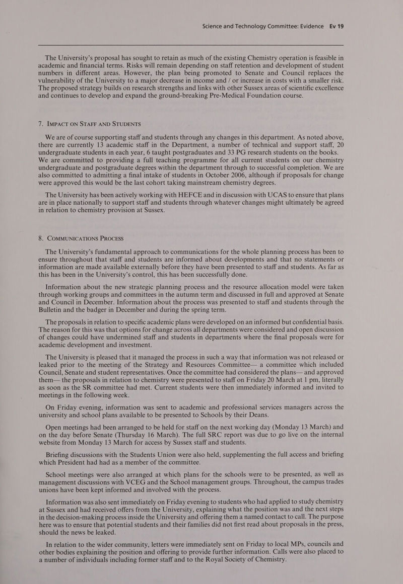 The University’s proposal has sought to retain as much of the existing Chemistry operation is feasible in academic and financial terms. Risks will remain depending on staff retention and development of student numbers in different areas. However, the plan being promoted to Senate and Council replaces the vulnerability of the University to a major decrease in income and / or increase in costs with a smaller risk. The proposed strategy builds on research strengths and links with other Sussex areas of scientific excellence and continues to develop and expand the ground-breaking Pre-Medical Foundation course. 7. IMPACT ON STAFF AND STUDENTS We are of course supporting staff and students through any changes in this department. As noted above, there are currently 13 academic staff in the Department, a number of technical and support staff, 20 undergraduate students in each year, 6 taught postgraduates and 33 PG research students on the books. We are committed to providing a full teaching programme for all current students on our chemistry undergraduate and postgraduate degrees within the department through to successful completion. We are also committed to admitting a final intake of students in October 2006, although if proposals for change were approved this would be the last cohort taking mainstream chemistry degrees. The University has been actively working with HEFCE and in discussion with UCAS to ensure that plans are in place nationally to support staff and students through whatever changes might ultimately be agreed in relation to chemistry provision at Sussex. 8. COMMUNICATIONS PROCESS The University’s fundamental approach to communications for the whole planning process has been to ensure throughout that staff and students are informed about developments and that no statements or information are made available externally before they have been presented to staff and students. As far as this has been in the University’s control, this has been successfully done. Information about the new strategic planning process and the resource allocation model were taken through working groups and committees in the autumn term and discussed in full and approved at Senate and Council in December. Information about the process was presented to staff and students through the Bulletin and the badger in December and during the spring term. The proposals in relation to specific academic plans were developed on an informed but confidential basis. The reason for this was that options for change across all departments were considered and open discussion of changes could have undermined staff and students in departments where the final proposals were for academic development and investment. The University is pleased that it managed the process in such a way that information was not released or leaked prior to the meeting of the Strategy and Resources Committee— a committee which included Council, Senate and student representatives. Once the committee had considered the plans— and approved them— the proposals in relation to chemistry were presented to staff on Friday 20 March at | pm, literally as soon as the SR committee had met. Current students were then immediately informed and invited to meetings in the following week. On Friday evening, information was sent to academic and professional services managers across the university and school plans available to be presented to Schools by their Deans. Open meetings had been arranged to be held for staff on the next working day (Monday 13 March) and on the day before Senate (Thursday 16 March). The full SRC report was due to go live on the internal website from Monday 13 March for access by Sussex staff and students. Briefing discussions with the Students Union were also held, supplementing the full access and briefing which President had had as a member of the committee. School meetings were also arranged at which plans for the schools were to be presented, as well as management discussions with VCEG and the School management groups. Throughout, the campus trades unions have been kept informed and involved with the process. Information was also sent immediately on Friday evening to students who had applied to study chemistry at Sussex and had received offers from the University, explaining what the position was and the next steps in the decision-making process inside the University and offering them a named contact to call. The purpose here was to ensure that potential students and their families did not first read about proposals in the press, should the news be leaked. In relation to the wider community, letters were immediately sent on Friday to local MPs, councils and other bodies explaining the position and offering to provide further information. Calls were also placed to a number of individuals including former staff and to the Royal Society of Chemistry.