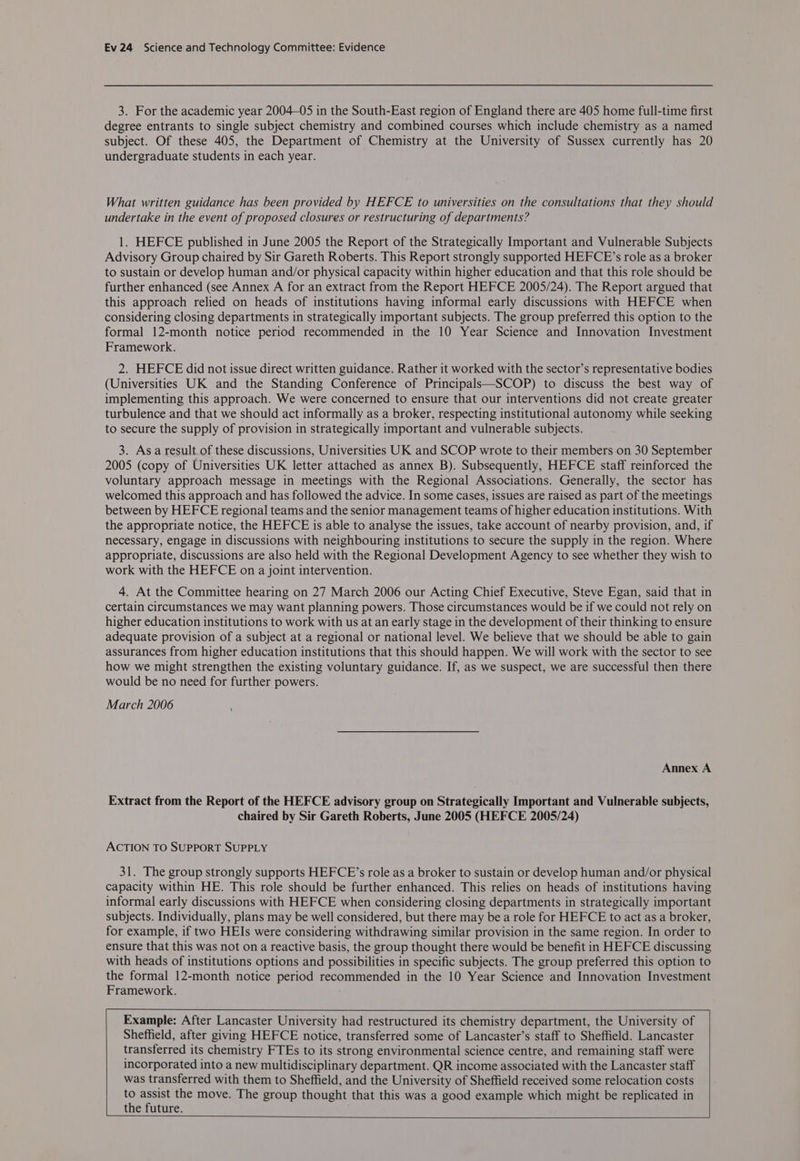 3. For the academic year 2004-05 in the South-East region of England there are 405 home full-time first degree entrants to single subject chemistry and combined courses which include chemistry as a named subject. Of these 405, the Department of Chemistry at the University of Sussex currently has 20 undergraduate students in each year. What written guidance has been provided by HEFCE to universities on the consultations that they should undertake in the event of proposed closures or restructuring of departments? 1. HEFCE published in June 2005 the Report of the Strategically Important and Vulnerable Subjects Advisory Group chaired by Sir Gareth Roberts. This Report strongly supported HEFCE’s role as a broker to sustain or develop human and/or physical capacity within higher education and that this role should be further enhanced (see Annex A for an extract from the Report HEFCE 2005/24). The Report argued that this approach relied on heads of institutions having informal early discussions with HEFCE when considering closing departments in strategically important subjects. The group preferred this option to the formal 12-month notice period recommended in the 10 Year Science and Innovation Investment Framework. 2. HEFCE did not issue direct written guidance. Rather it worked with the sector’s representative bodies (Universities UK and the Standing Conference of Principals—SCOP) to discuss the best way of implementing this approach. We were concerned to ensure that our interventions did not create greater turbulence and that we should act informally as a broker, respecting institutional autonomy while seeking to secure the supply of provision in strategically important and vulnerable subjects. 3. Asa result of these discussions, Universities UK and SCOP wrote to their members on 30 September 2005 (copy of Universities UK letter attached as annex B). Subsequently, HEFCE staff reinforced the voluntary approach message in meetings with the Regional Associations. Generally, the sector has welcomed this approach and has followed the advice. In some cases, issues are raised as part of the meetings between by HEFCE regional teams and the senior management teams of higher education institutions. With the appropriate notice, the HEFCE is able to analyse the issues, take account of nearby provision, and, if necessary, engage in discussions with neighbouring institutions to secure the supply in the region. Where appropriate, discussions are also held with the Regional Development Agency to see whether they wish to work with the HEFCE on a joint intervention. 4. At the Committee hearing on 27 March 2006 our Acting Chief Executive, Steve Egan, said that in certain circumstances we may want planning powers. Those circumstances would be if we could not rely on higher education institutions to work with us at an early stage in the development of their thinking to ensure adequate provision of a subject at a regional or national level. We believe that we should be able to gain assurances from higher education institutions that this should happen. We will work with the sector to see how we might strengthen the existing voluntary guidance. If, as we suspect, we are successful then there would be no need for further powers. March 2006 Annex A Extract from the Report of the HEFCE advisory group on Strategically Important and Vulnerable subjects, chaired by Sir Gareth Roberts, June 2005 (HEFCE 2005/24) ACTION TO SUPPORT SUPPLY 31. The group strongly supports HEFCE’s role as a broker to sustain or develop human and/or physical capacity within HE. This role should be further enhanced. This relies on heads of institutions having informal early discussions with HEFCE when considering closing departments in strategically important subjects. Individually, plans may be well considered, but there may be a role for HEFCE to act as a broker, for example, if two HEIs were considering withdrawing similar provision in the same region. In order to ensure that this was not on a reactive basis, the group thought there would be benefit in HEFCE discussing with heads of institutions options and possibilities in specific subjects. The group preferred this option to the formal 12-month notice period recommended in the 10 Year Science and Innovation Investment Framework. : Example: After Lancaster University had restructured its chemistry department, the University of Sheffield, after giving HEFCE notice, transferred some of Lancaster’s staff to Sheffield. Lancaster transferred its chemistry FTEs to its strong environmental science centre, and remaining staff were incorporated into a new multidisciplinary department. QR income associated with the Lancaster staff was transferred with them to Sheffield, and the University of Sheffield received some relocation costs to assist the move. The group thought that this was a good example which might be replicated in the future.