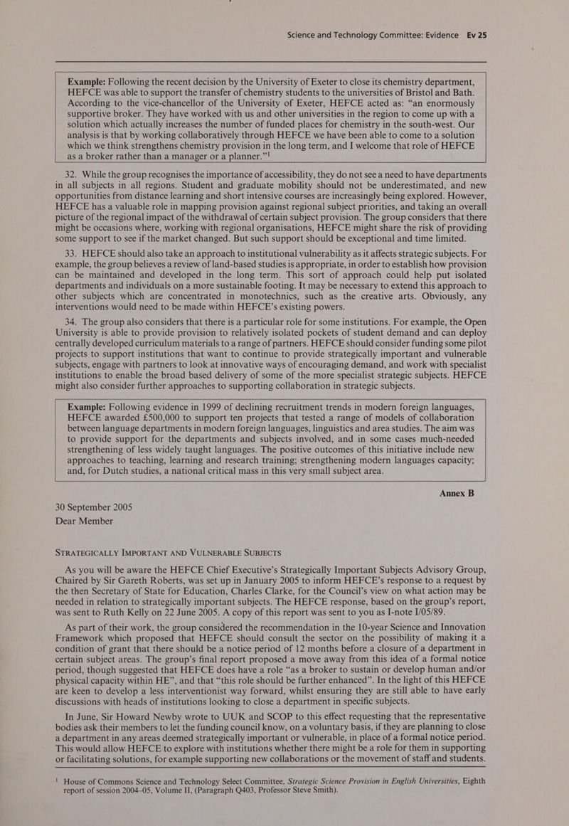 Example: Following the recent decision by the University of Exeter to close its chemistry department, HEFCE was able to support the transfer of chemistry students to the universities of Bristol and Bath. According to the vice-chancellor of the University of Exeter, HEFCE acted as: “an enormously supportive broker. They have worked with us and other universities in the region to come up with a solution which actually increases the number of funded places for chemistry in the south-west. Our analysis is that by working collaboratively through HEFCE we have been able to come to a solution which we think strengthens chemistry provision in the long term, and I welcome that role of HEFCE as a broker rather than a manager or a planner.”! 32. While the group recognises the importance of accessibility, they do not see a need to have departments in all subjects in all regions. Student and graduate mobility should not be underestimated, and new opportunities from distance learning and short intensive courses are increasingly being explored. However, HEFCE has a valuable role in mapping provision against regional subject priorities, and taking an overall picture of the regional impact of the withdrawal of certain subject provision. The group considers that there might be occasions where, working with regional organisations, HEFCE might share the risk of providing some support to see if the market changed. But such support should be exceptional and time limited. 33. HEFCE should also take an approach to institutional vulnerability as it affects strategic subjects. For example, the group believes a review of land-based studies is appropriate, in order to establish how provision can be maintained and developed in the long term. This sort of approach could help put isolated departments and individuals on a more sustainable footing. It may be necessary to extend this approach to other subjects which are concentrated in monotechnics, such as the creative arts. Obviously, any interventions would need to be made within HEFCE’s existing powers. 34. The group also considers that there is a particular role for some institutions. For example, the Open University is able to provide provision to relatively isolated pockets of student demand and can deploy centrally developed curriculum materials to a range of partners. HEFCE should consider funding some pilot projects to support institutions that want to continue to provide strategically important and vulnerable subjects, engage with partners to look at innovative ways of encouraging demand, and work with specialist institutions to enable the broad based delivery of some of the more specialist strategic subjects. HEFCE might also consider further approaches to supporting collaboration in strategic subjects. Example: Following evidence in 1999 of declining recruitment trends in modern foreign languages, HEFCE awarded £500,000 to support ten projects that tested a range of models of collaboration between language departments in modern foreign languages, linguistics and area studies. The aim was to provide support for the departments and subjects involved, and in some cases much-needed strengthening of less widely taught languages. The positive outcomes of this initiative include new approaches to teaching, learning and research training; strengthening modern languages capacity; and, for Dutch studies, a national critical mass in this very small subject area. Annex B 30 September 2005 Dear Member STRATEGICALLY IMPORTANT AND VULNERABLE SUBJECTS As you will be aware the HEFCE Chief Executive’s Strategically Important Subjects Advisory Group, Chaired by Sir Gareth Roberts, was set up in January 2005 to inform HEFCE’s response to a request by the then Secretary of State for Education, Charles Clarke, for the Council’s view on what action may be needed in relation to strategically important subjects. The HEFCE response, based on the group’s report, was sent to Ruth Kelly on 22 June 2005. A copy of this report was sent to you as I-note 1/05/89. As part of their work, the group considered the recommendation in the 10-year Science and Innovation Framework which proposed that HEFCE should consult the sector on the possibility of making it a condition of grant that there should be a notice period of 12 months before a closure of a department in certain subject areas. The group’s final report proposed a move away from this idea of a formal notice period, though suggested that HEFCE does have a role “as a broker to sustain or develop human and/or physical capacity within HE”, and that “this role should be further enhanced”. In the light of this HEFCE are keen to develop a less interventionist way forward, whilst ensuring they are still able to have early discussions with heads of institutions looking to close a department in specific subjects. In June, Sir Howard Newby wrote to UUK and SCOP to this effect requesting that the representative bodies ask their members to let the funding council know, on a voluntary basis, if they are planning to close a department in any areas deemed strategically important or vulnerable, in place of a formal notice period. This would allow HEFCE to explore with institutions whether there might be a role for them in supporting or facilitating solutions, for example supporting new collaborations or the movement of staff and students. ! House of Commons Science and Technology Select Committee, Strategic Science Provision in English Universities, Eighth report of session 2004-05, Volume II, (Paragraph Q403, Professor Steve Smith).