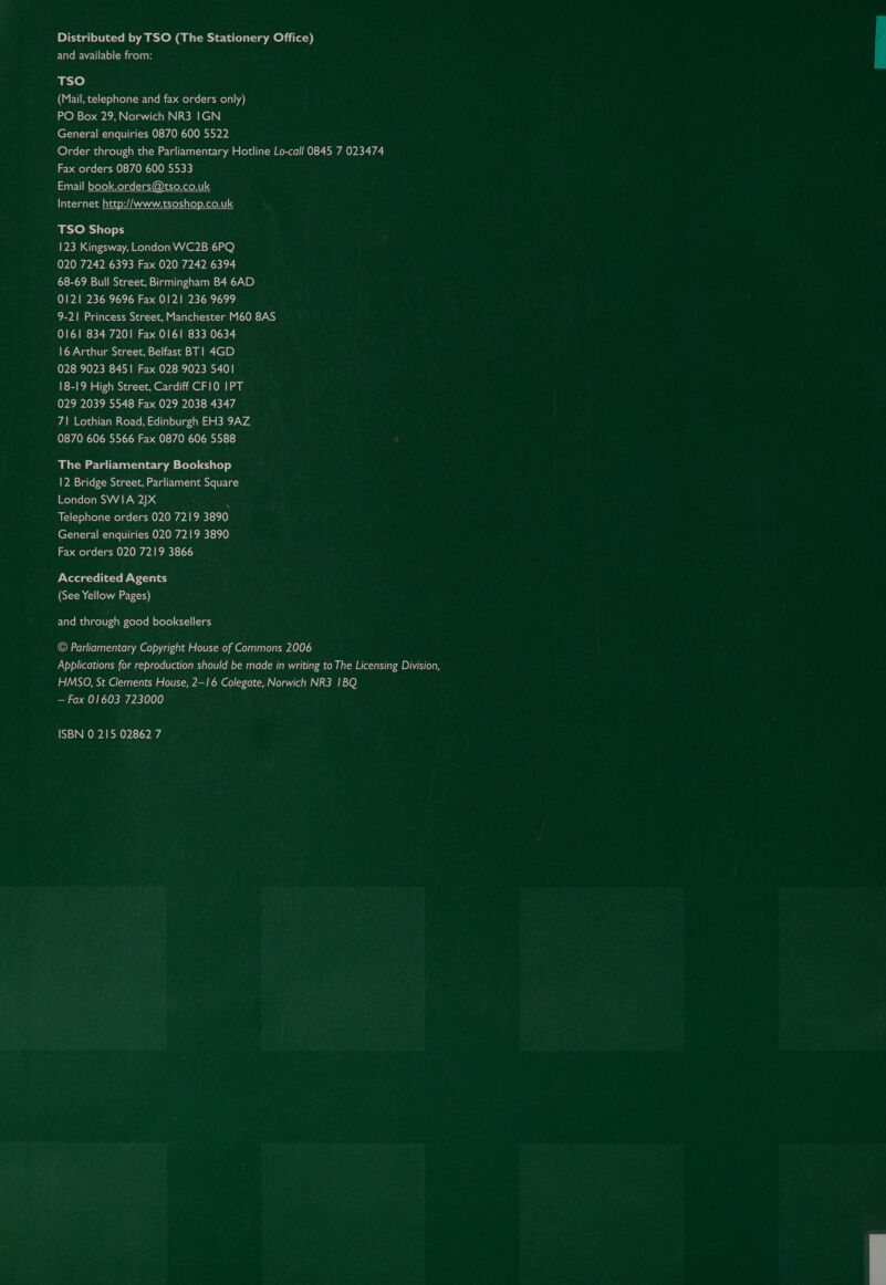 Distributed by TSO (The Stationery Office) and available from: TSO (Mail, telephone and fax orders only) PO Box 29, Norwich NR3 IGN General enquiries 0870 6005522 Order through the Parliamentary Hotline Lo-call 0845 7 023474 Fax orders 0870 600 5533 Email book.orders@tso.co.uk Tal e=Ta nt -1o ale MP AWANA WAM YeN pe) »eLoNU] TSO Shops 123 Kingsway, London WC2B 6PQ 020 7242 6393 Fax 020 7242 6394 68-69 Bull Street, Birmingham B4 6AD 0121 236 9696 Fax 0121 236 9699 9-21 Princess Street, Manchester M60 8AS 0161 834 7201 Fax 0161 833 0634 16 Arthur Street, Belfast BT! 4GD 028 9023 8451 Fax 028 9023 5401 18-19 High Street, Cardiff CF10 IPT 029 2039 5548 Fax 029 2038 4347 71 Lothian Road, Edinburgh EH3 9AZ 0870 606 5566 Fax 0870 606 5588 The Parliamentary Bookshop 12 Bridge Street, Parliament Square London SWIA 2)X : Telephone orders 020 7219 3890 General enquiries 020 7219 3890 Fax orders 020 7219 3866 Accredited Agents (See Yellow Pages) and through good booksellers © Parliamentary Copyright House of Commons 2006 Applications for reproduction should be made in writing to The Licensing Division, HMSO, St Clements House, 2—1 6 Colegate, Norwich NR3 1BQ — Fax 01603 723000 ISBN 0 215 02862 7