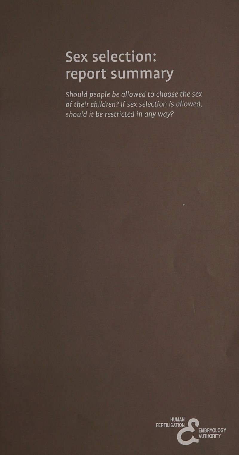 Sex selection: report summary Should people be allowed to choose the sex of their children? If sex selection is allowed, should it be restricted in any way? HUMAN FERTILISATION EMBRYOLOGY AUTHORITY