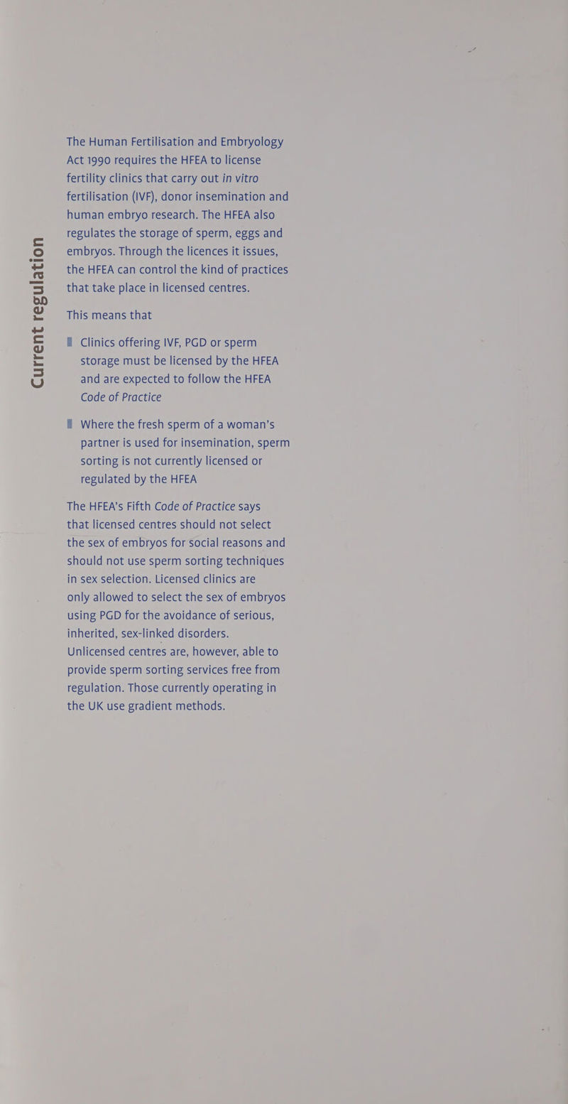 Current regulation The Human Fertilisation and Embryology Act 1990 requires the HFEA to license fertility clinics that carry out in vitro fertilisation (IVF), donor insemination and human embryo research. The HFEA also regulates the storage of sperm, eggs and embryos. Through the licences it issues, the HFEA can control the kind of practices that take place in licensed centres. This means that f Clinics offering IVF, PGD or sperm storage must be licensed by the HFEA and are expected to follow the HFEA Code of Practice i Where the fresh sperm of a woman’s partner is used for insemination, sperm sorting is not currently licensed or regulated by the HFEA The HFEA’s Fifth Code of Practice says that licensed centres should not select the sex of embryos for social reasons and should not use sperm sorting techniques in sex selection. Licensed clinics are only allowed to select the sex of embryos using PGD for the avoidance of serious, inherited, sex-linked disorders. Unlicensed centres are, however, able to provide sperm sorting services free from regulation. Those currently operating in the UK use gradient methods.