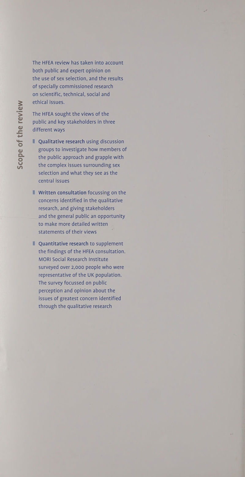 Scope of the review The HFEA review has taken into account both public and expert opinion on the use of sex selection, and the results of specially commissioned research on scientific, technical, social and ethical issues. The HFEA sought the views of the public and key stakeholders in three different ways f Qualitative research using discussion groups to investigate how members of the public approach and grapple with the complex issues surrounding sex selection and what they see as the central issues f Written consultation focussing on the concerns identified in the qualitative research, and giving stakeholders and the general public an opportunity to make more detailed written statements of their views i Quantitative research to supplement the findings of the HFEA consultation. MORI Social Research Institute Surveyed over 2,000 people who were representative of the UK population. The survey focussed on public perception and opinion about the issues of greatest concern identified through the qualitative research