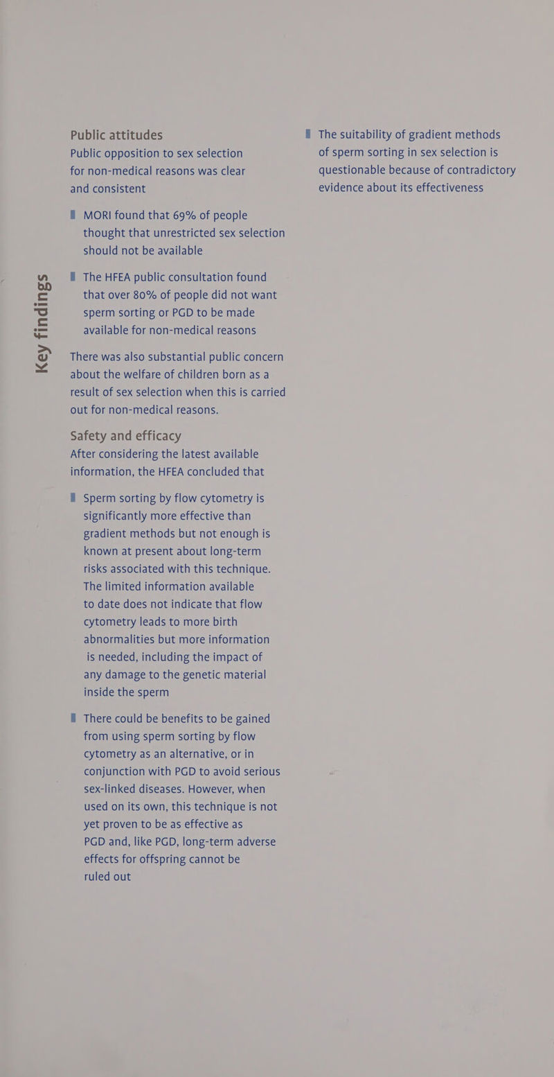 Key findings Public attitudes The suitability of gradient methods Public opposition to sex selection of sperm sorting in sex selection is for non-medical reasons was clear questionable because of contradictory and consistent evidence about its effectiveness f MORI found that 69% of people thought that unrestricted sex selection should not be available that over 80% of people did not want sperm sorting or PGD to be made available for non-medical reasons There was also substantial public concern about the welfare of children born as a result of sex selection when this is carried out for non-medical reasons. Safety and efficacy After considering the latest available information, the HFEA concluded that f Sperm sorting by flow cytometry is significantly more effective than gradient methods but not enough is known at present about long-term risks associated with this technique. The limited information available to date does not indicate that flow cytometry leads to more birth abnormalities but more information is needed, including the impact of any damage to the genetic material inside the sperm i There could be benefits to be gained from using sperm sorting by flow cytometry as an alternative, or in conjunction with PGD to avoid serious sex-linked diseases. However, when used on its own, this technique is not yet proven to be as effective as PGD and, like PGD, long-term adverse effects for offspring cannot be ruled out