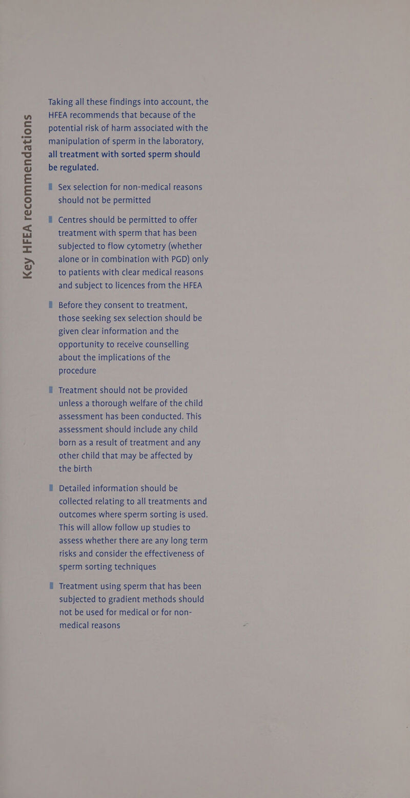 Key HFEA recommendations Taking all these findings into account, the HFEA recommends that because of the potential risk of harm associated with the all treatment with sorted sperm should be regulated. ll Sex selection for non-medical reasons should not be permitted = Centres should be permitted to offer treatment with sperm that has been subjected to flow cytometry (whether alone or in combination with PGD) only to patients with clear medical reasons and subject to licences from the HFEA i Before they consent to treatment, those seeking sex selection should be given clear information and the opportunity to receive counselling about the implications of the procedure i Treatment should not be provided unless a thorough welfare of the child assessment has been conducted. This assessment should include any child born as a result of treatment and any other child that may be affected by the birth § Detailed information should be collected relating to all treatments and outcomes where sperm sorting is used. This will allow follow up studies to assess whether there are any long term risks and consider the effectiveness of sperm sorting techniques f Treatment using sperm that has been subjected to gradient methods should not be used for medical or for non- medical reasons