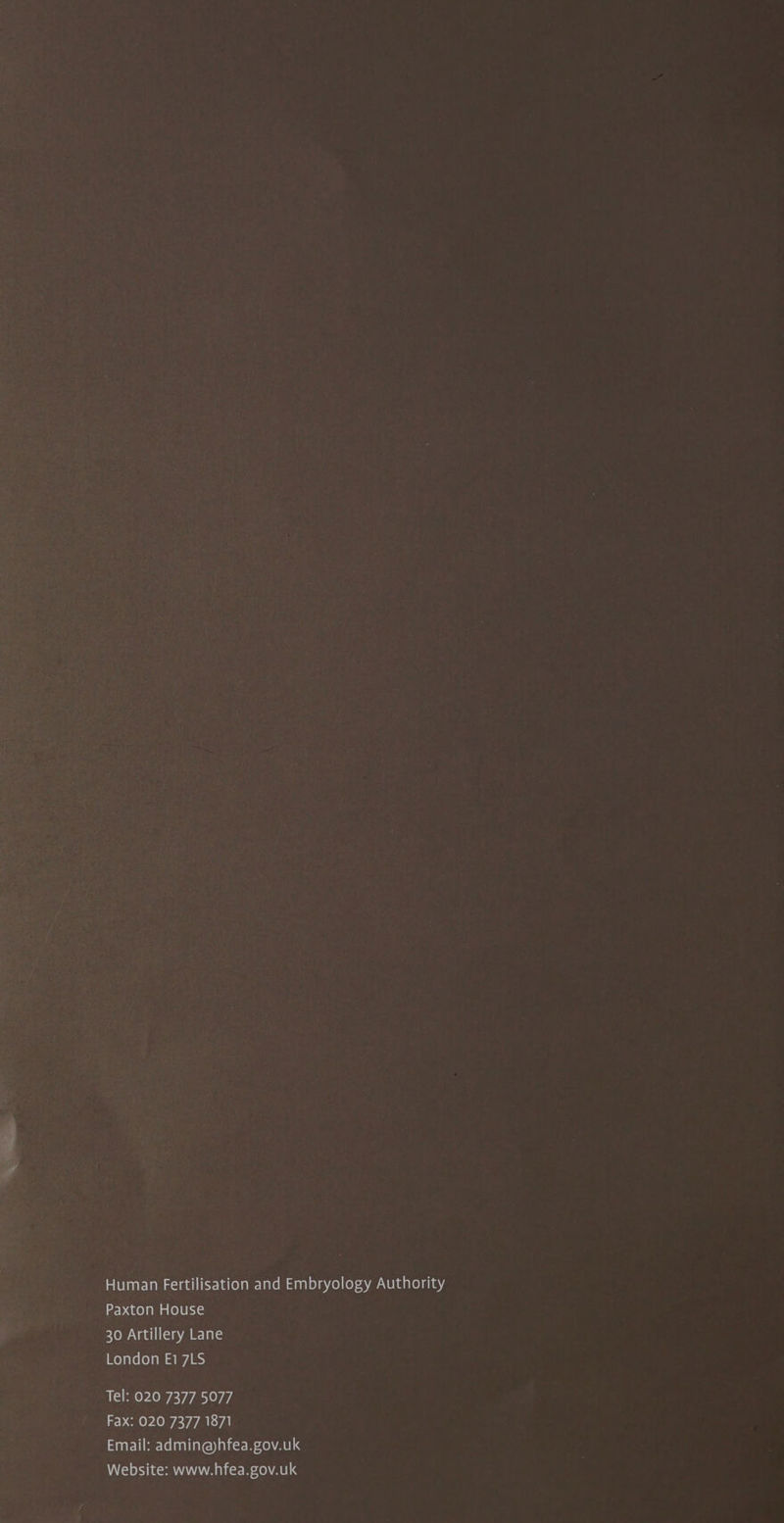 ‘Sake Human Fertilisation and Embryology Authority Paxton House 30 Artillery Lane London E17LS Tel: 020 7377 5077 Fax: 020 7377 1871 Email: admin@hfea.gov.uk Website: www.hfea.gov.uk