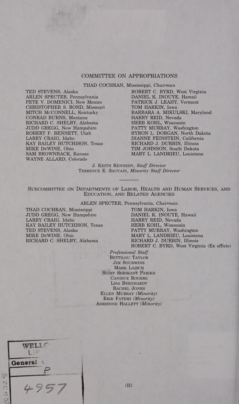 COMMITTEE ON APPROPRIATIONS THAD COCHRAN, Mississippi, Chairman TED STEVENS, Alaska ROBERT C. BYRD, West Virginia ARLEN SPECTER, Pennsylvania DANIEL K. INOUYE, Hawaii PETE V. DOMENICI, New Mexico PATRICK J. LEAHY, Vermont CHRISTOPHER S. BOND, Missouri TOM HARKIN, Iowa MITCH McCONNELL, Kentucky BARBARA A. MIKULSKI, Maryland CONRAD BURNS, Montana HARRY REID, Nevada RICHARD C. SHELBY, Alabama HERB KOHL, Wisconsin JUDD GREGG, New Hampshire PATTY MURRAY, Washington ROBERT F. BENNETT, Utah BYRON L. DORGAN, North Dakota LARRY CRAIG, Idaho DIANNE FEINSTEIN, California KAY BAILEY HUTCHISON, Texas RICHARD J. DURBIN, Illinois MIKE DEWINE, Ohio TIM JOHNSON, South Dakota SAM BROWNBACK, Kansas MARY L. LANDRIEU, Louisiana WAYNE ALLARD, Colorado J. KEITH KENNEDY, Staff Director TERRENCE E. SAUVAIN, Minority Staff Director SUBCOMMITTEE ON DEPARTMENTS OF LABOR, HEALTH AND HUMAN SERVICES, AND EDUCATION, AND RELATED AGENCIES ARLEN SPECTER, Pennsylvania, Chairman THAD COCHRAN, Mississippi TOM HARKIN, Iowa JUDD GREGG, New Hampshire DANIEL K. INOUYE, Hawaii LARRY CRAIG, Idaho HARRY REID, Nevada KAY BAILEY HUTCHISON, Texas HERB KOHL, Wisconsin TED STEVENS, Alaska PATTY MURRAY, Washington MIKE DEWINE, Ohio MARY L. LANDRIEU, Louisiana RICHARD C. SHELBY, Alabama RICHARD J. DURBIN, Illinois ROBERT C. BYRD, West Virginia (Ex officio) Professional Staff BETTILOU TAYLOR JIM SOURWINE MARK LAISCH Supip SHRIKANT PARIKH CANDICE ROGERS LISA BERNHARDT RACHEL JONES ELLEN Murray (Minority) ERIK FATEMI (Minority) ADRIENNE HALLETT (Minority)