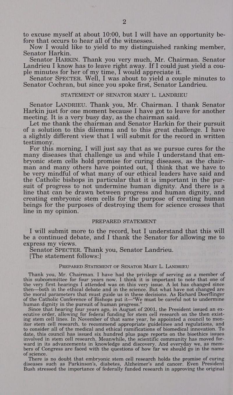 to excuse myself at about 10:00, but I will have an opportunity be- fore that occurs to hear all of the witnesses. Now I would like to yield to my distinguished ranking member, Senator Harkin. Senator HARKIN. Thank you very much, Mr. Chairman. Senator Landrieu I know has to leave right away. If I could just yield a cou- ple minutes for her of my time, I would appreciate it. Senator SPECTER. Well, I was about to yield a couple minutes to Senator Cochran, but since you spoke first, Senator Landrieu. STATEMENT OF SENATOR MARY L. LANDRIEU Senator LANDRIEU. Thank you, Mr. Chairman. I thank Senator Harkin just for one moment because I have got to leave for another meeting. It is a very busy day, as the chairman said. Let me thank the chairman and Senator Harkin for their pursuit of a solution to this dilemma and to this great challenge. I have a slightly different view that I will submit for the record in written testimony. For this morning, I will just say that as we pursue cures for the many diseases that challenge us and while I understand that em- bryonic stem cells hold promise for curing diseases, as the chair- man and many others have pointed out, I think that we have to be very mindful of what many of our ethical leaders have said and the Catholic bishops in particular that it is important in the pur- suit of progress to not undermine human dignity. And there is a line that can be drawn between progress and human dignity, and creating embryonic stem cells for the purpose of creating human beings for the purposes of destroying them for science crosses that line in my opinion. PREPARED STATEMENT I will submit more to the record, but I understand that this will be a continued debate, and I thank the Senator for allowing me to express my views. Senator SPECTER. Thank you, Senator Landrieu. [The statement follows:] PREPARED STATEMENT OF SENATOR MARY L. LANDRIEU Thank you, Mr. Chairman. I have had the privilege of serving as a member of this subcommittee for four years now. I think it is important to note that one of the very first hearings I attended was on this very issue. A lot has changed since then—both in the ethical debate and in the science. But what have not changed are the moral parameters that must guide us in these decisions. As Richard Doerflinger of the Catholic Conference of Bishops put it—“We must be careful not to undermine human dignity in the pursuit of human progress.” Since that hearing four years ago, in August of 2001, the President issued an ex- ecutive order, allowing for federal funding for stem cell research on the then exist- ing stem cell lines. In November of that same year, he appointed a council to mon- itor stem cell research, to recommend appropriate guidelines and regulations, and to consider all of the medical and ethical ramifications of biomedical innovation. To date, this council has issued six hundred plus page reports on the bioethics issues involved in stem cell research. Meanwhile, the scientific community has moved for- ward in its advancements in knowledge and discovery. And everyday we, as mem- bers of Congress are faced with the questions of how far we should go in the name of science. There is no doubt that embryonic stem cell research holds the promise of curing diseases such as Parkinson’s, diabetes, Alzheimer’s and cancer. Even President Bush stressed the importance of federally funded research in approving the original