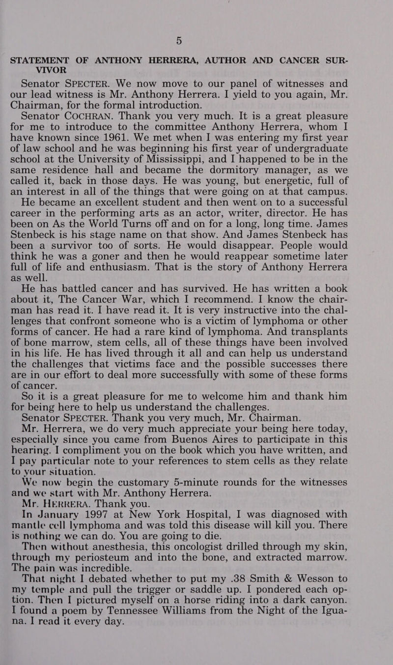 STATEMENT OF ANTHONY HERRERA, AUTHOR AND CANCER SUR- VIVOR Senator SPECTER. We now move to our panel of witnesses and our lead witness is Mr. Anthony Herrera. I yield to you again, Mr. Chairman, for the formal introduction. Senator COCHRAN. Thank you very much. It is a great pleasure for me to introduce to the committee Anthony Herrera, whom I have known since 1961. We met when I was entering my first year of law school and he was beginning his first year of undergraduate school at the University of Mississippi, and I happened to be in the same residence hall and became the dormitory manager, as we called it, back in those days. He was young, but energetic, full of an interest in all of the things that were going on at that campus. He became an excellent student and then went on to a successful career in the performing arts as an actor, writer, director. He has been on As the World Turns off and on for a long, long time. James Stenbeck is his stage name on that show. And James Stenbeck has been a survivor too of sorts. He would disappear. People would think he was a goner and then he would reappear sometime later full of life and enthusiasm. That is the story of Anthony Herrera as well. He has battled cancer and has survived. He has written a book about it, The Cancer War, which I recommend. I know the chair- man has read it. I have read it. It is very instructive into the chal- lenges that confront someone who is a victim of lymphoma or other forms of cancer. He had a rare kind of lymphoma. And transplants of bone marrow, stem cells, all of these things have been involved in his life. He has lived through it all and can help us understand the challenges that victims face and the possible successes there are in our effort to deal more successfully with some of these forms of cancer. So it is a great pleasure for me to welcome him and thank him for being here to help us understand the challenges. Senator SPECTER. Thank you very much, Mr. Chairman. Mr. Herrera, we do very much appreciate your being here today, especially since you came from Buenos Aires to participate in this hearing. I compliment you on the book which you have written, and I pay particular note to your references to stem cells as they relate to your situation. We now begin the customary 5-minute rounds for the witnesses and we start with Mr. Anthony Herrera. Mr. HERRERA. Thank you. In January 1997 at New York Hospital, I was diagnosed with mantle cell lymphoma and was told this disease will kill you. There is nothing we can do. You are going to die. Then without anesthesia, this oncologist drilled through my skin, through my periosteum and into the bone, and extracted marrow. The pain was incredible. That night I debated whether to put my .38 Smith &amp; Wesson to my temple and pull the trigger or saddle up. I pondered each op- tion. Then I pictured myself on a horse riding into a dark canyon. I found a poem by Tennessee Williams from the Night of the Igua- na. I read it every day.