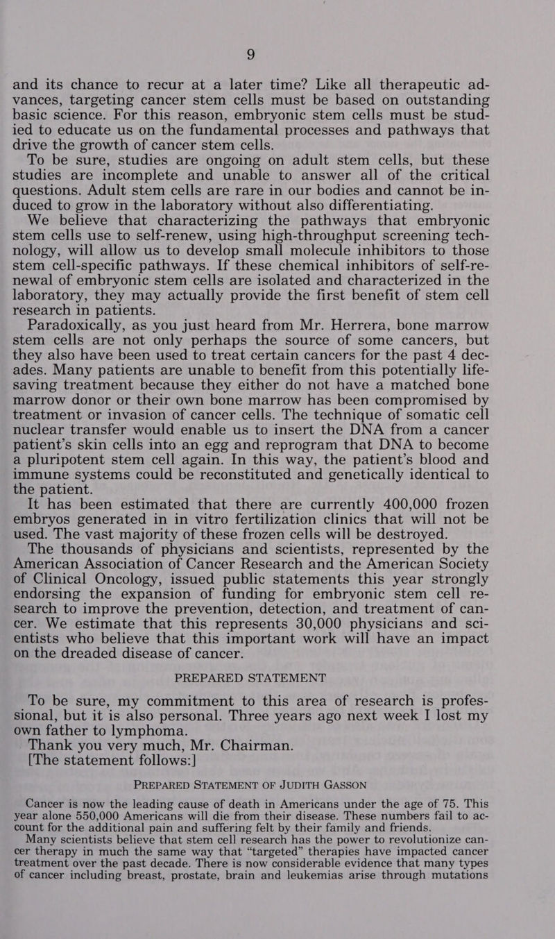 and its chance to recur at a later time? Like all therapeutic ad- vances, targeting cancer stem cells must be based on outstanding basic science. For this reason, embryonic stem cells must be stud- ied to educate us on the fundamental processes and pathways that drive the growth of cancer stem cells. To be sure, studies are ongoing on adult stem cells, but these studies are incomplete and unable to answer all of the critical questions. Adult stem cells are rare in our bodies and cannot be in- duced to grow in the laboratory without also differentiating. We believe that characterizing the pathways that embryonic stem cells use to self-renew, using high-throughput screening tech- nology, will allow us to develop small molecule inhibitors to those stem cell-specific pathways. If these chemical inhibitors of self-re- newal of embryonic stem cells are isolated and characterized in the laboratory, they may actually provide the first benefit of stem cell research in patients. Paradoxically, as you just heard from Mr. Herrera, bone marrow stem cells are not only perhaps the source of some cancers, but they also have been used to treat certain cancers for the past 4 dec- ades. Many patients are unable to benefit from this potentially life- Saving treatment because they either do not have a matched bone marrow donor or their own bone marrow has been compromised by treatment or invasion of cancer cells. The technique of somatic cell nuclear transfer would enable us to insert the DNA from a cancer patient’s skin cells into an egg and reprogram that DNA to become a pluripotent stem cell again. In this way, the patient’s blood and immune systems could be reconstituted and genetically identical to the patient. It has been estimated that there are currently 400,000 frozen embryos generated in in vitro fertilization clinics that will not be used. The vast majority of these frozen cells will be destroyed. The thousands of physicians and scientists, represented by the American Association of Cancer Research and the American Society of Clinical Oncology, issued public statements this year strongly endorsing the expansion of funding for embryonic stem cell re- search to improve the prevention, detection, and treatment of can- cer. We estimate that this represents 30,000 physicians and sci- entists who believe that this important work will have an impact on the dreaded disease of cancer. PREPARED STATEMENT To be sure, my commitment to this area of research is profes- sional, but it is also personal. Three years ago next week I lost my own father to lymphoma. _ Thank you very much, Mr. Chairman. [The statement follows:] PREPARED STATEMENT OF JUDITH GASSON Cancer is now the leading cause of death in Americans under the age of 75. This year alone 550,000 Americans will die from their disease. These numbers fail to ac- count for the additional pain and suffering felt by their family and friends. Many scientists believe that stem cell research has the power to revolutionize can- cer therapy in much the same way that “targeted” therapies have impacted cancer treatment over the past decade. There is now considerable evidence that many types of cancer including breast, prostate, brain and leukemias arise through mutations