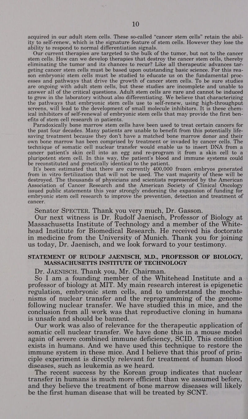 acquired in our adult stem cells. These so-called “cancer stem cells” retain the abil- ity to self-renew, which is the signature feature of stem cells. However they lose the ability to respond to normal differentiation signals. Our current therapies are targeted to the bulk of the tumor, but not to the cancer stem cells. How can we develop therapies that destroy the cancer stem cells, thereby eliminating the tumor and its chances to recur? Like all therapeutic advances tar- geting cancer stem cells must be based upon outstanding basic science. For this rea- son embryonic stem cells must be studied to educate us on the fundamental proc- esses and pathways that drive the growth of cancer stem cells. To be sure studies are ongoing with adult stem cells, but these studies are incomplete and unable to answer all of the critical questions. Adult stem cells are rare and cannot be induced to grow in the laboratory without also differentiating. We believe that characterizing the pathways that embryonic stem cells use to self-renew, using high-throughput screens, will lead to the development of small molecule inhibitors. It is these chem- ical inhibitors of self-renewal of embryonic stem cells that may provide the first ben- efits of stem cell research in patients. Paradoxically bone marrow stem cells have been used to treat certain cancers for the past four decades. Many patients are unable to benefit from this potentially life- saving treatment because they don’t have a matched bone marrow donor and their own bone marrow has been comprised by treatment or invaded by cancer cells. The technique of somatic cell nuclear transfer would enable us to insert DNA from a cancer patient’s skin cell into an egg and re-program it from a skin cell to a pluripotent stem cell. In this way, the patient’s blood and immune systems could be reconstituted and genetically identical to the patient. It’s been estimated that there are currently 400,000 frozen embryos generated from in vitro fertilization that will not be used. The vast majority of these will be destroyed. The thousands of physicians and scientists represented by the American Association of Cancer Research and the American Society of Clinical Oncology issued public statements this year strongly endorsing the expansion of funding for embryonic stem cell research to improve the prevention, detection and treatment of cancer. Senator SPECTER. Thank you very much, Dr. Gasson. Our next witness is Dr. Rudolf Jaenisch, Professor of Biology at Massachusetts Institute of Technology and a member of the White- head Institute for Biomedical Research. He received his doctorate in medicine from the University of Munich. Thank you for joining us today, Dr. Jaenisch, and we look forward to your testimony. STATEMENT OF RUDOLF JAENISCH, M.D., PROFESSOR OF BIOLOGY, MASSACHUSETTS INSTITUTE OF TECHNOLOGY Dr. JAENISCH. Thank you, Mr. Chairman. So I am a founding member of the Whitehead Institute and a professor of biology at MIT. My main research interest is epigenetic regulation, embryonic stem cells, and to understand the mecha- nisms of nuclear transfer and the reprogramming of the genome following nuclear transfer. We have studied this in mice, and the conclusion from all work was that reproductive cloning in humans is unsafe and should be banned. Our work was also of relevance for the therapeutic application of somatic cell nuclear transfer. We have done this in a mouse model again of severe combined immune deficiency, SCID. This condition exists in humans. And we have used this technique to restore the immune system in these mice. And I believe that this proof of prin- ciple experiment is directly relevant for treatment of human blood diseases, such as leukemia as we heard. The recent success by the Korean group indicates that nuclear transfer in humans is much more efficient than we assumed before, and they believe the treatment of bone marrow diseases will likely be the first human disease that will be treated by SCNT.