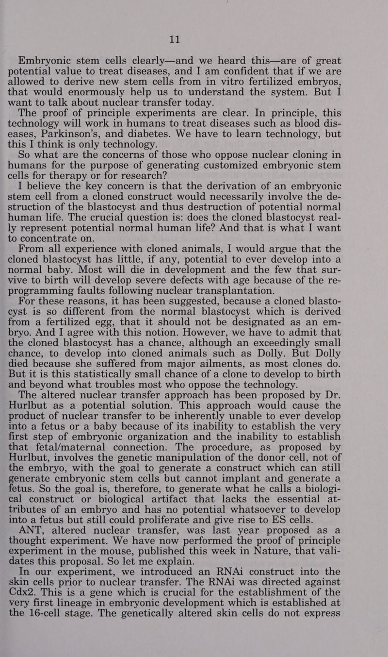 Embryonic stem cells clearly—and we heard this—are of great potential value to treat diseases, and I am confident that if we are allowed to derive new stem cells from in vitro fertilized embryos, that would enormously help us to understand the system. But I want to talk about nuclear transfer today. The proof of principle experiments are clear. In principle, this technology will work in humans to treat diseases such as blood dis- eases, Parkinson’s, and diabetes. We have to learn technology, but this I think is only technology. So what are the concerns of those who oppose nuclear cloning in humans for the purpose of generating customized embryonic stem cells for therapy or for research? I believe the key concern is that the derivation of an embryonic stem cell from a cloned construct would necessarily involve the de- struction of the blastocyst and thus destruction of potential normal human life. The crucial question is: does the cloned blastocyst real- ly represent potential normal human life? And that is what I want to concentrate on. From all experience with cloned animals, I would argue that the cloned blastocyst has little, if any, potential to ever develop into a normal baby. Most will die in development and the few that sur- vive to birth will develop severe defects with age because of the re- programming faults following nuclear transplantation. For these reasons, it has been suggested, because a cloned blasto- cyst is so different from the normal blastocyst which is derived from a fertilized egg, that it should not be designated as an em- bryo. And I agree with this notion. However, we have to admit that the cloned blastocyst has a chance, although an exceedingly small chance, to develop into cloned animals such as Dolly. But Dolly died because she suffered from major ailments, as most clones do. But it is this statistically small chance of a clone to develop to birth and beyond what troubles most who oppose the technology. The altered nuclear transfer approach has been proposed by Dr. Hurlbut as a potential solution. This approach would cause the product of nuclear transfer to be inherently unable to ever develop into a fetus or a baby because of its inability to establish the very first step of embryonic organization and the inability to establish that fetal/maternal connection. The procedure, as proposed by Hurlbut, involves the genetic manipulation of the donor cell, not of the embryo, with the goal to generate a construct which can still generate embryonic stem cells but cannot implant and generate a fetus. So the goal is, therefore, to generate what he calls a biologi- cal construct or biological artifact that lacks the essential at- tributes of an embryo and has no potential whatsoever to develop into a fetus but still could proliferate and give rise to ES cells. ANT, altered nuclear transfer, was last year proposed as a thought experiment. We have now performed the proof of principle experiment in the mouse, published this week in Nature, that vali- dates this proposal. So let me explain. In our experiment, we introduced an RNAi construct into the skin cells prior to nuclear transfer. The RNAi was directed against Cdx2. This is a gene which is crucial for the establishment of the very first lineage in embryonic development which is established at the 16-cell stage. The genetically altered skin cells do not express