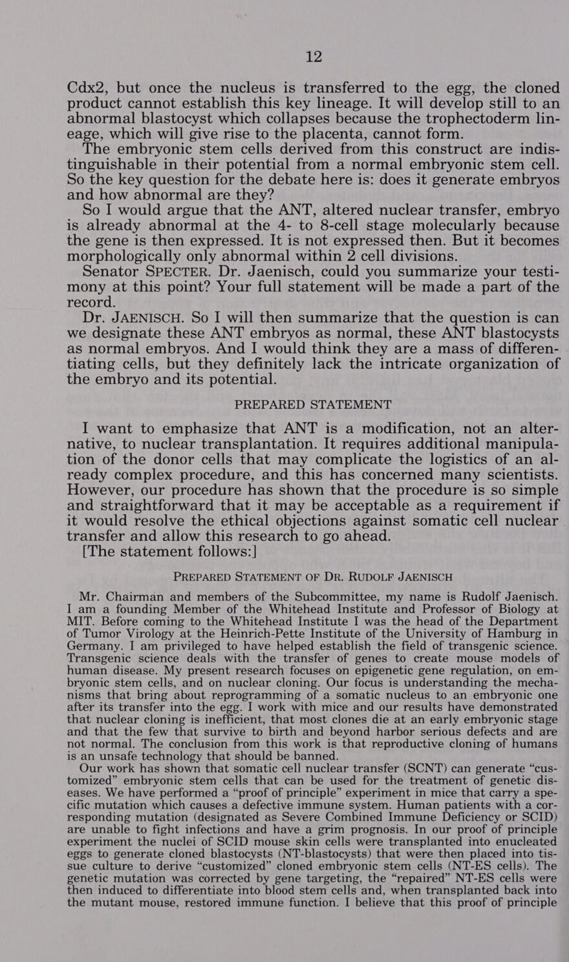 Cdx2, but once the nucleus is transferred to the egg, the cloned product cannot establish this key lineage. It will develop still to an abnormal blastocyst which collapses because the trophectoderm lin- eage, which will give rise to the placenta, cannot form. The embryonic stem cells derived from this construct are indis- tinguishable in their potential from a normal embryonic stem cell. So the key question for the debate here is: does it generate embryos and how abnormal are they? So I would argue that the ANT, altered nuclear transfer, embryo is already abnormal at the 4- to 8-cell stage molecularly because the gene is then expressed. It is not expressed then. But it becomes morphologically only abnormal within 2 cell divisions. Senator SPECTER. Dr. Jaenisch, could you summarize your testi- mony at this point? Your full statement will be made a part of the record. Dr. JAENISCH. So I will then summarize that the question is can we designate these ANT embryos as normal, these ANT blastocysts as normal embryos. And I would think they are a mass of differen- tiating cells, but they definitely lack the intricate organization of the embryo and its potential. PREPARED STATEMENT I want to emphasize that ANT is a modification, not an alter- native, to nuclear transplantation. It requires additional manipula- tion of the donor cells that may complicate the logistics of an al- ready complex procedure, and this has concerned many scientists. However, our procedure has shown that the procedure is so simple and straightforward that it may be acceptable as a requirement if it would resolve the ethical objections against somatic cell nuclear transfer and allow this research to go ahead. [The statement follows: ] PREPARED STATEMENT OF DR. RUDOLF JAENISCH Mr. Chairman and members of the Subcommittee, my name is Rudolf Jaenisch. I am a founding Member of the Whitehead Institute and Professor of Biology at MIT. Before coming to the Whitehead Institute I was the head of the Department of Tumor Virology at the Heinrich-Pette Institute of the University of Hamburg in Germany. I am privileged to have helped establish the field of transgenic science. Transgenic science deals with the transfer of genes to create mouse models of human disease. My present research focuses on epigenetic gene regulation, on em- bryonic stem cells, and on nuclear cloning. Our focus is understanding the mecha- nisms that bring about reprogramming of a somatic nucleus to an embryonic one after its transfer into the egg. I work with mice and our results have demonstrated that nuclear cloning is inefficient, that most clones die at an early embryonic stage and that the few that survive to birth and beyond harbor serious defects and are not normal. The conclusion from this work is that reproductive cloning of humans is an unsafe technology that should be banned. Our work has shown that somatic cell nuclear transfer (SCNT) can generate “cus- tomized” embryonic stem cells that can be used for the treatment of genetic dis- eases. We have performed a “proof of principle” experiment in mice that carry a spe- cific mutation which causes a defective immune system. Human patients with a cor- responding mutation (designated as Severe Combined Immune Deficiency or SCID) are unable to fight infections and have a grim prognosis. In our proof of principle experiment the nuclei of SCID mouse skin cells were transplanted into enucleated eggs to generate cloned blastocysts (NT-blastocysts) that were then placed into tis- sue culture to derive “customized” cloned embryonic stem cells (NT-ES cells). The genetic mutation was corrected by gene targeting, the “repaired” NT-ES cells were then induced to differentiate into blood stem cells and, when transplanted back into the mutant mouse, restored immune function. I believe that this proof of principle