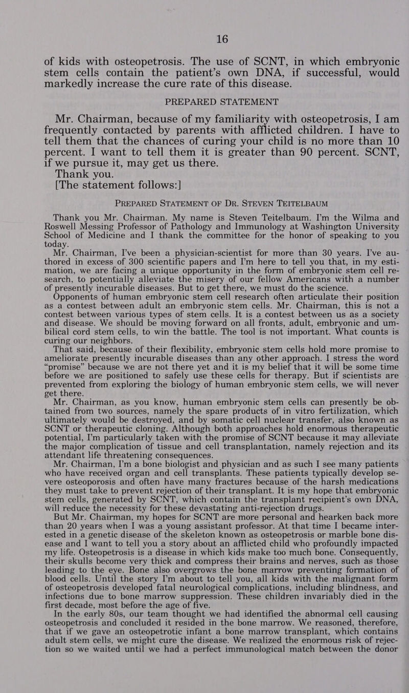 of kids with osteopetrosis. The use of SCNT, in which embryonic stem cells contain the patient’s own DNA, if successful, would markedly increase the cure rate of this disease. PREPARED STATEMENT Mr. Chairman, because of my familiarity with osteopetrosis, I am frequently contacted by parents with afflicted children. I have to tell them that the chances of curing your child is no more than 10 percent. I want to tell them it is greater than 90 percent. SCNT, if we pursue it, may get us there. Thank you. [The statement follows:] PREPARED STATEMENT OF DR. STEVEN TEITELBAUM Thank you Mr. Chairman. My name is Steven Teitelbaum. I’m the Wilma and Roswell Messing Professor of Pathology and Immunology at Washington University ary of Medicine and I thank the committee for the honor of speaking to you today. Mr. Chairman, I’ve been a physician-scientist for more than 30 years. I’ve au- thored in excess of 300 scientific papers and I’m here to tell you that, in my esti- mation, we are facing a unique opportunity in the form of embryonic stem cell re- search, to potentially alleviate the misery of our fellow Americans with a number of presently incurable diseases. But to get there, we must do the science. Opponents of human embryonic stem cell research often articulate their position as a contest between adult an embryonic stem cells. Mr. Chairman, this is not a contest between various types of stem cells. It is a contest between us as a society and disease. We should be moving forward on all fronts, adult, embryonic and um- bilical cord stem cells, to win the battle. The tool is not important. What counts is curing our neighbors. That said, because of their flexibility, embryonic stem cells hold more promise to ameliorate presently incurable diseases than any other approach. I stress the word “promise” because we are not there yet and it is my belief that it will be some time before we: are positioned to safely use these cells for therapy. But if scientists are prevented from exploring the biology of human embryonic stem cells, we will never get there. Mr. Chairman, as you know, human embryonic stem cells can presently be ob- tained from two sources, namely the spare products of in vitro fertilization, which ultimately would be destroyed, and by somatic cell nuclear transfer, also known as SCNT or therapeutic cloning. Although both approaches hold enormous therapeutic potential, ’m particularly taken with the promise of SCNT because it may alleviate the major complication of tissue and cell transplantation, namely rejection and its attendant life threatening consequences. Mr. Chairman, I’m a bone biologist and physician and as such I see many patients who have received organ and cell transplants. These patients typically develop se- vere osteoporosis and often have many fractures because of the harsh medications they must take to prevent rejection of their transplant. It is my hope that embryonic stem cells, generated by SCNT, which contain the transplant recipient’s own DNA, will reduce the necessity for these devastating anti-rejection drugs. But Mr. Chairman, my hopes for SCNT are more personal and hearken back more than 20 years when I was a young assistant professor. At that time I became inter- ested in a genetic disease of the skeleton known as osteopetrosis or marble bone dis- ease and I want to tell you a story about an afflicted child who profoundly impacted my life. Osteopetrosis is a disease in which kids make too much bone. Consequently, their skulls become very thick and compress their brains and nerves, such as those leading to the eye. Bone also overgrows the bone marrow preventing formation of blood cells. Until the story I’m about to tell you, all kids with the malignant form of osteopetrosis developed fatal neurological complications, including blindness, and infections due to bone marrow suppression. These children invariably died in the first decade, most before the age of five. In the early 80s, our team thought we had identified the abnormal cell causing osteopetrosis and concluded it resided in the bone marrow. We reasoned, therefore, that if we gave an osteopetrotic infant a bone marrow transplant, which contains adult stem cells, we might cure the disease. We realized the enormous risk of rejec- tion so we waited until we had a perfect immunological match between the donor