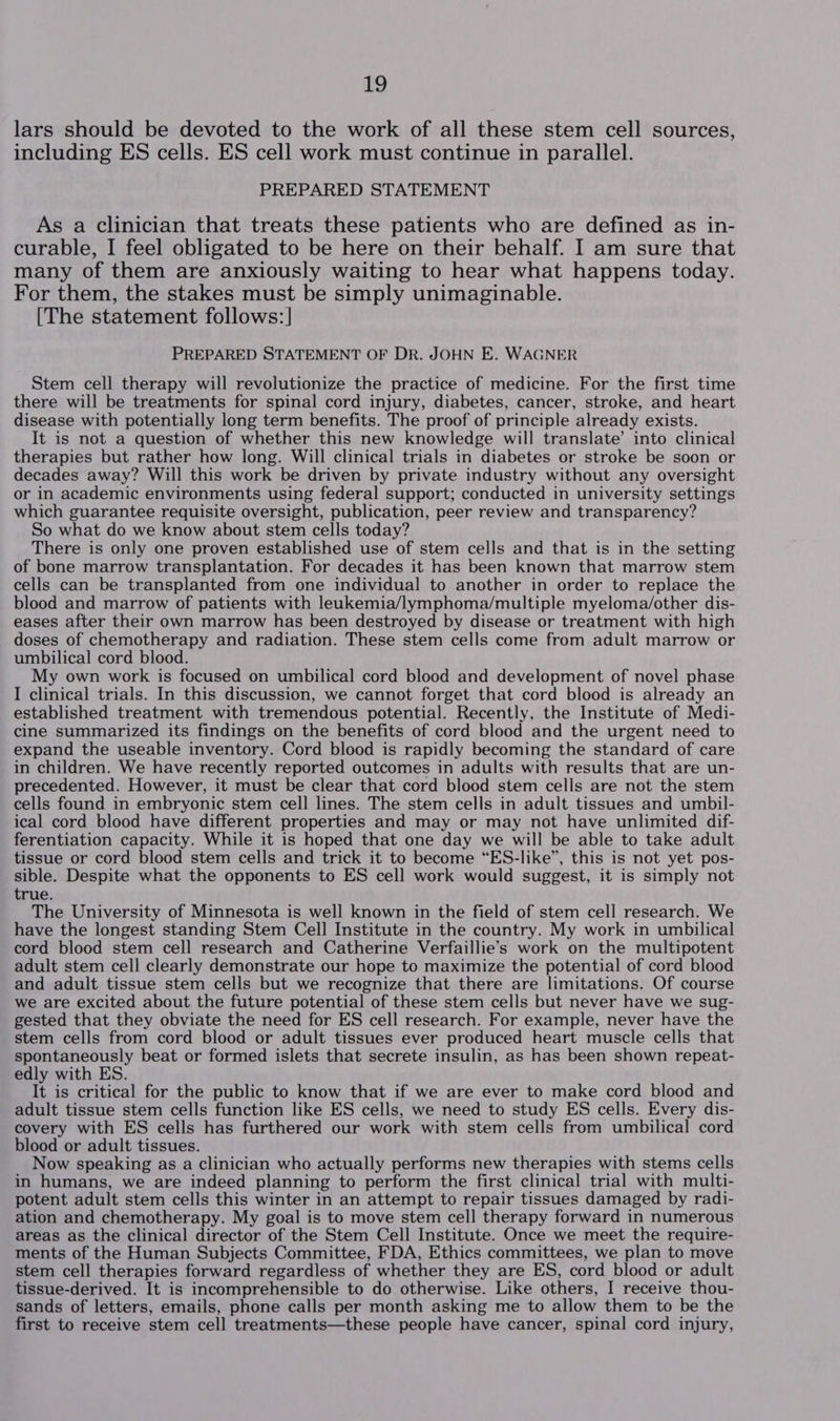 lars should be devoted to the work of all these stem cell sources, including ES cells. ES cell work must continue in parallel. PREPARED STATEMENT As a clinician that treats these patients who are defined as in- curable, I feel obligated to be here on their behalf. I am sure that many of them are anxiously waiting to hear what happens today. For them, the stakes must be simply unimaginable. [The statement follows:] PREPARED STATEMENT OF DR. JOHN E. WAGNER Stem cell therapy will revolutionize the practice of medicine. For the first time there will be treatments for spinal cord injury, diabetes, cancer, stroke, and heart disease with potentially long term benefits. The proof of principle already exists. It is not a question of whether this new knowledge will translate’ into clinical therapies but rather how long. Will clinical trials in diabetes or stroke be soon or decades away? Will this work be driven by private industry without any oversight or in academic environments using federal support; conducted in university settings which guarantee requisite oversight, publication, peer review and transparency? So what do we know about stem cells today? There is only one proven established use of stem cells and that is in the setting of bone marrow transplantation. For decades it has been known that marrow stem cells can be transplanted from one individual to another in order to replace the blood and marrow of patients with leukemia/lymphoma/multiple myeloma/other dis- eases after their own marrow has been destroyed by disease or treatment with high doses of chemotherapy and radiation. These stem cells come from adult marrow or umbilical cord blood. My own work is focused on umbilical cord blood and development of novel phase I clinical trials. In this discussion, we cannot forget that cord blood is already an established treatment with tremendous potential. Recently, the Institute of Medi- cine summarized its findings on the benefits of cord blood and the urgent need to expand the useable inventory. Cord blood is rapidly becoming the standard of care in children. We have recently reported outcomes in adults with results that are un- precedented. However, it must be clear that cord blood stem cells are not the stem cells found in embryonic stem cell lines. The stem cells in adult tissues and umbil- ical cord blood have different properties and may or may not have unlimited dif- ferentiation capacity. While it is hoped that one day we will be able to take adult tissue or cord blood stem cells and trick it to become “ES-like”, this is not yet pos- sible. Despite what the opponents to ES cell work would suggest, it is simply not true. The University of Minnesota is well known in the field of stem cell research. We have the longest standing Stem Cell Institute in the country. My work in umbilical cord blood stem cell research and Catherine Verfaillie’s work on the multipotent adult stem cell clearly demonstrate our hope to maximize the potential of cord blood and adult tissue stem cells but we recognize that there are limitations. Of course we are excited about the future potential of these stem cells but never have we sug- gested that they obviate the need for ES cell research. For example, never have the stem cells from cord blood or adult tissues ever produced heart muscle cells that spontaneously beat or formed islets that secrete insulin, as has been shown repeat- edly with ES. It is critical for the public to know that if we are ever to make cord blood and adult tissue stem cells function like ES cells, we need to study ES cells. Every dis- covery with ES cells has furthered our work with stem cells from umbilical cord blood or adult tissues. Now speaking as a clinician who actually performs new therapies with stems cells in humans, we are indeed planning to perform the first clinical trial with multi- potent adult stem cells this winter in an attempt to repair tissues damaged by radi- ation and chemotherapy. My goal is to move stem cell therapy forward in numerous areas as the clinical director of the Stem Cell Institute. Once we meet the require- ments of the Human Subjects Committee, FDA, Ethics committees, we plan to move stem cell therapies forward regardless of whether they are ES, cord blood or adult tissue-derived. It is incomprehensible to do otherwise. Like others, I receive thou- sands of letters, emails, phone calls per month asking me to allow them to be the first to receive stem cell treatments—these people have cancer, spinal cord injury,