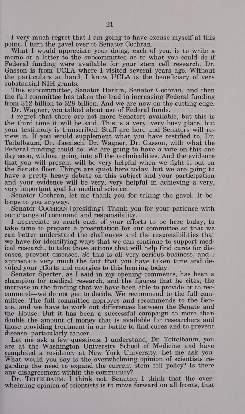 I very much regret that I am going to have excuse myself at this point. I turn the gavel over to Senator Cochran. What I would appreciate your doing, each of you, is to write a memo or a letter to the subcommittee as to what you could do if Federal funding were available for your stem cell research. Dr. Gasson is from UCLA where I visited several years ago. Without the particulars at hand, I know UCLA is the beneficiary of very substantial NIH grants. This subcommittee, Senator Harkin, Senator Cochran, and then the full committee has taken the lead in increasing Federal funding from $12 billion to $28 billion. And we are now on the cutting edge. Dr. Wagner, you talked about use of Federal funds. I regret that there are not more Senators available, but this is the third time it will be said. This is a very, very busy place, but your testimony is transcribed. Staff are here and Senators will re- view it. If you would supplement what you have testified to, Dr. Teitelbaum, Dr. Jaenisch, Dr. Wagner, Dr. Gasson, with what the Federal funding could do. We are going to have a vote on this one day soon, without going into all the technicalities. And the evidence that you will present will be very helpful when we fight it out on the Senate floor. Things are quiet here today, but we are going to have a pretty heavy debate on this subject and your participation and your evidence will be very, very helpful in achieving a very, very important goal for medical science. Senator Cochran, let me thank you for taking the gavel. It be- longs to you anyway. Senator COCHRAN [presiding]. Thank you for your patience with our change of command and responsibility. I appreciate so much each of your efforts to be here today, to take time to prepare a presentation for our committee so that we can better understand the challenges and the responsibilities that we have for identifying ways that we can continue to support med- ical research, to take those actions that will help find cures for dis- eases, prevent diseases. So this is all very serious business, and I appreciate very much the fact that you have taken time and de- voted your efforts and energies to this hearing today. Senator Specter, as I said in my opening comments, has been a champion for medical research, and the figures that he cites, the increase in the funding that we have been able to provide or to rec- ommend—we do not get to decide. We recommend to the full com- mittee. The full committee approves and recommends to the Sen- ate, and we have to work out differences between the Senate and the House. But it has been a successful campaign to more than double the amount of money that is available for researchers and those providing treatment in our battle to find cures and to prevent disease, particularly cancer. Let me ask a few questions. I understand, Dr. Teitelbaum, you are at the Washington University School of Medicine and have completed a residency at New York University. Let me ask you. What would you say is the overwhelming opinion of scientists re- garding the need to expand the current stem cell policy? Is there any disagreement within the community? Dr. TEITELBAUM. I think not, Senator. I think that the over- whelming opinion of scientists is to move forward on all fronts, that