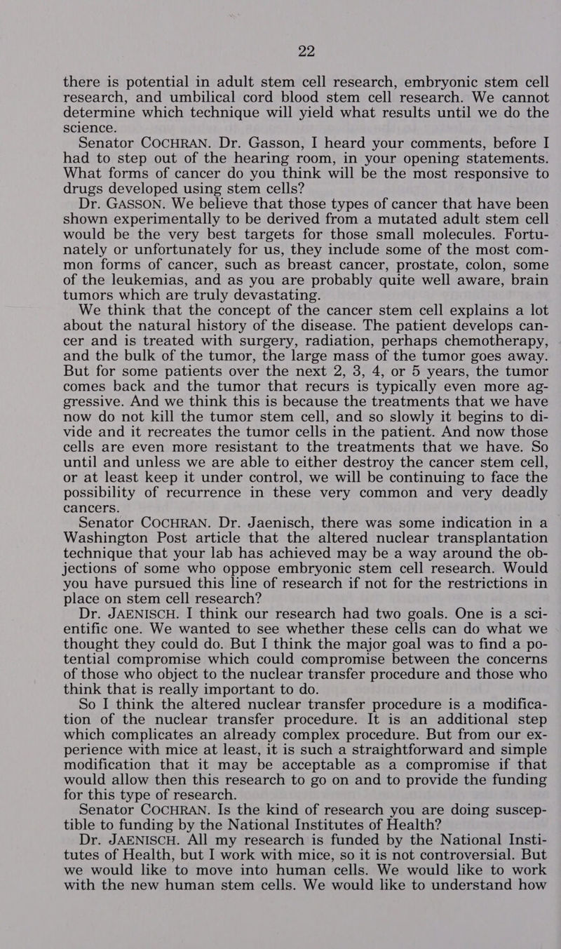 there is potential in adult stem cell research, embryonic stem cell research, and umbilical cord blood stem cell research. We cannot determine which technique will yield what results until we do the science. Senator COCHRAN. Dr. Gasson, I heard your comments, before I had to step out of the hearing room, in your opening statements. What forms of cancer do you think will be the most responsive to drugs developed using stem cells? Dr. GASSON. We believe that those types of cancer that have been shown experimentally to be derived from a mutated adult stem cell would be the very best targets for those small molecules. Fortu- nately or unfortunately for us, they include some of the most com- mon forms of cancer, such as breast cancer, prostate, colon, some of the leukemias, and as you are probably quite well aware, brain tumors which are truly devastating. We think that the concept of the cancer stem cell explains a lot about the natural history of the disease. The patient develops can- cer and is treated with surgery, radiation, perhaps chemotherapy, and the bulk of the tumor, the large mass of the tumor goes away. But for some patients over the next 2, 3, 4, or 5 years, the tumor comes back and the tumor that recurs is typically even more ag- gressive. And we think this is because the treatments that we have now do not kill the tumor stem cell, and so slowly it begins to di- vide and it recreates the tumor cells in the patient. And now those cells are even more resistant to the treatments that we have. So until and unless we are able to either destroy the cancer stem cell, or at least keep it under control, we will be continuing to face the possibility of recurrence in these very common and very deadly cancers. Senator COCHRAN. Dr. Jaenisch, there was some indication in a Washington Post article that the altered nuclear transplantation technique that your lab has achieved may be a way around the ob- jections of some who oppose embryonic stem cell research. Would you have pursued this line of research if not for the restrictions in place on stem cell research? Dr. JAENISCH. I think our research had two goals. One is a sci- entific one. We wanted to see whether these cells can do what we thought they could do. But I think the major goal was to find a po- tential compromise which could compromise between the concerns of those who object to the nuclear transfer procedure and those who think that is really important to do. So I think the altered nuclear transfer procedure is a modifica- tion of the nuclear transfer procedure. It is an additional step which complicates an already complex procedure. But from our ex- perience with mice at least, it is such a straightforward and simple modification that it may be acceptable as a compromise if that would allow then this research to go on and to provide the funding for this type of research. Senator COCHRAN. Is the kind of research you are doing suscep- tible to funding by the National Institutes of Health? Dr. JAENISCH. All my research is funded by the National Insti- tutes of Health, but I work with mice, so it is not controversial. But we would like to move into human cells. We would like to work with the new human stem cells. We would like to understand how