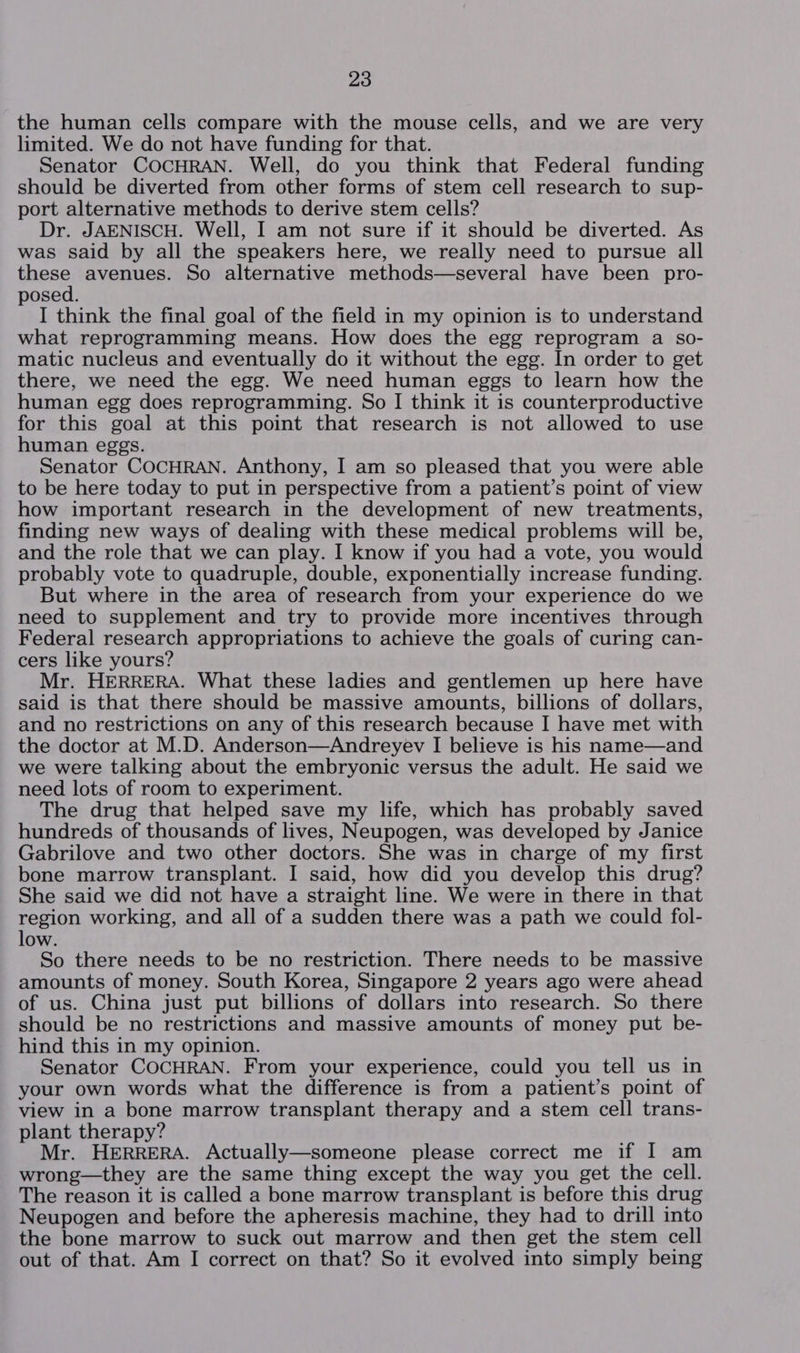 the human cells compare with the mouse cells, and we are very limited. We do not have funding for that. Senator COCHRAN. Well, do you think that Federal funding should be diverted from other forms of stem cell research to sup- port alternative methods to derive stem cells? Dr. JAENISCH. Well, I am not sure if it should be diverted. As was said by all the speakers here, we really need to pursue all these avenues. So alternative methods—several have been pro- posed. I think the final goal of the field in my opinion is to understand what reprogramming means. How does the egg reprogram a so- matic nucleus and eventually do it without the egg. In order to get there, we need the egg. We need human eggs to learn how the human egg does reprogramming. So | think it is counterproductive for this goal at this point that research is not allowed to use human eggs. Senator COCHRAN. Anthony, I am so pleased that you were able to be here today to put in perspective from a patient’s point of view how important research in the development of new treatments, finding new ways of dealing with these medical problems will be, and the role that we can play. I know if you had a vote, you would probably vote to quadruple, double, exponentially increase funding. But where in the area of research from your experience do we need to supplement and try to provide more incentives through Federal research appropriations to achieve the goals of curing can- cers like yours? Mr. HERRERA. What these ladies and gentlemen up here have said is that there should be massive amounts, billions of dollars, and no restrictions on any of this research because I have met with the doctor at M.D. Anderson—Andreyev I believe is his name—and we were talking about the embryonic versus the adult. He said we need lots of room to experiment. The drug that helped save my life, which has probably saved hundreds of thousands of lives, Neupogen, was developed by Janice Gabrilove and two other doctors. She was in charge of my first bone marrow transplant. I said, how did you develop this drug? She said we did not have a straight line. We were in there in that region working, and all of a sudden there was a path we could fol- low. So there needs to be no restriction. There needs to be massive amounts of money. South Korea, Singapore 2 years ago were ahead of us. China just put billions of dollars into research. So there should be no restrictions and massive amounts of money put be- hind this in my opinion. Senator COCHRAN. From your experience, could you tell us in your own words what the difference is from a patient’s point of view in a bone marrow transplant therapy and a stem cell trans- plant therapy? Mr. HERRERA. Actually—someone please correct me if I am wrong—they are the same thing except the way you get the cell. The reason it is called a bone marrow transplant is before this drug Neupogen and before the apheresis machine, they had to drill into the bone marrow to suck out marrow and then get the stem cell out of that. Am I correct on that? So it evolved into simply being