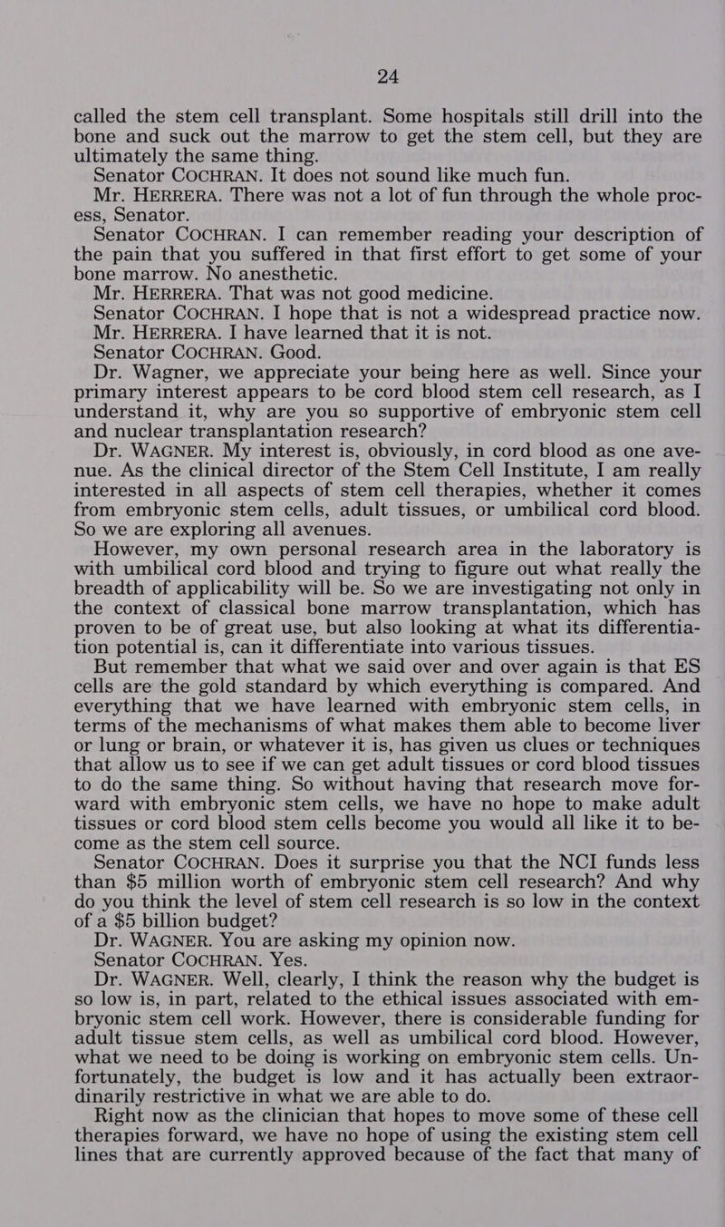 called the stem cell transplant. Some hospitals still drill into the bone and suck out the marrow to get the stem cell, but they are ultimately the same thing. Senator COCHRAN. It does not sound like much fun. Mr. HERRERA. There was not a lot of fun through the whole proc- ess, Senator. Senator COCHRAN. I can remember reading your description of the pain that you suffered in that first effort to get some of your bone marrow. No anesthetic. Mr. HERRERA. That was not good medicine. Senator COCHRAN. I hope that is not a widespread practice now. Mr. HERRERA. I| have learned that it is not. Senator COCHRAN. Good. Dr. Wagner, we appreciate your being here as well. Since your primary interest appears to be cord blood stem cell research, as I understand it, why are you so supportive of embryonic stem cell and nuclear transplantation research? Dr. WAGNER. My interest is, obviously, in cord blood as one ave- nue. As the clinical director of the Stem Cell Institute, I am really interested in all aspects of stem cell therapies, whether it comes from embryonic stem cells, adult tissues, or umbilical cord blood. So we are exploring all avenues. However, my own personal research area in the laboratory is with umbilical cord blood and trying to figure out what really the breadth of applicability will be. So we are investigating not only in the context of classical bone marrow transplantation, which has proven to be of great use, but also looking at what its differentia- tion potential is, can it differentiate into various tissues. But remember that what we said over and over again is that ES cells are the gold standard by which everything is compared. And everything that we have learned with embryonic stem cells, in terms of the mechanisms of what makes them able to become liver or lung or brain, or whatever it is, has given us clues or techniques that allow us to see if we can get adult tissues or cord blood tissues to do the same thing. So without having that research move for- ward with embryonic stem cells, we have no hope to make adult tissues or cord blood stem cells become you would all like it to be- come as the stem cell source. Senator COCHRAN. Does it surprise you that the NCI funds less than $5 million worth of embryonic stem cell research? And why do you think the level of stem cell research is so low in the context of a $5 billion budget? Dr. WAGNER. You are asking my opinion now. Senator COCHRAN. Yes. Dr. WAGNER. Well, clearly, I think the reason why the budget is so low is, in part, related to the ethical issues associated with em- bryonic stem cell work. However, there is considerable funding for adult tissue stem cells, as well as umbilical cord blood. However, what we need to be doing is working on embryonic stem cells. Un- fortunately, the budget is low and it has actually been extraor- dinarily restrictive in what we are able to do. Right now as the clinician that hopes to move some of these cell therapies forward, we have no hope of using the existing stem cell lines that are currently approved because of the fact that many of