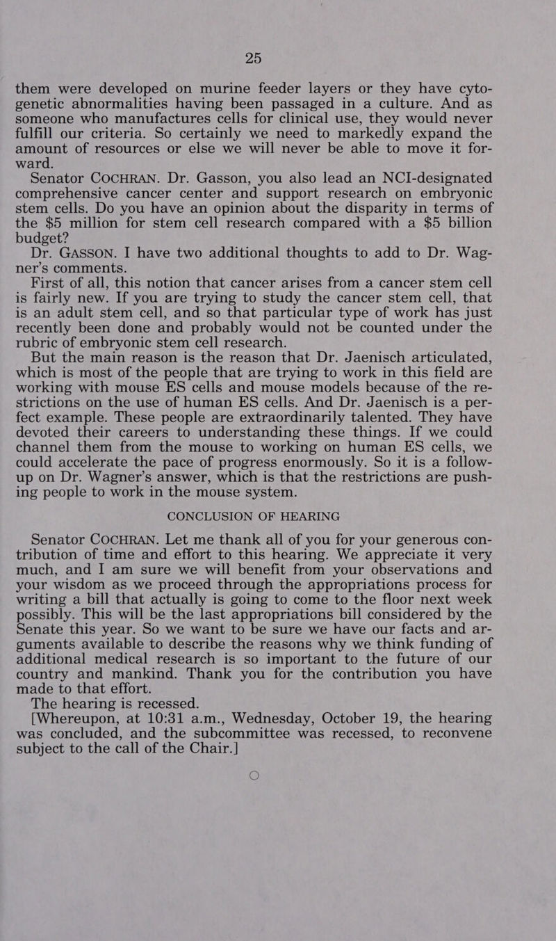 them were developed on murine feeder layers or they have cyto- genetic abnormalities having been passaged in a culture. And as someone who manufactures cells for clinical use, they would never fulfill our criteria. So certainly we need to markedly expand the amount of resources or else we will never be able to move it for- ward. Senator COCHRAN. Dr. Gasson, you also lead an NCI-designated comprehensive cancer center and support research on embryonic stem cells. Do you have an opinion about the disparity in terms of the $5 million for stem cell research compared with a $5 billion budget? Dr. GASSON. I have two additional thoughts to add to Dr. Wag- ner’s comments. First of all, this notion that cancer arises from a cancer stem cell is fairly new. If you are trying to study the cancer stem cell, that is an adult stem cell, and so that particular type of work has just recently been done and probably would not be counted under the rubric of embryonic stem cell research. But the main reason is the reason that Dr. Jaenisch articulated, which is most of the people that are trying to work in this field are working with mouse ES cells and mouse models because of the re- strictions on the use of human ES cells. And Dr. Jaenisch is a per- fect example. These people are extraordinarily talented. They have devoted their careers to understanding these things. If we could channel them from the mouse to working on human ES cells, we could accelerate the pace of progress enormously. So it is a follow- up on Dr. Wagner’s answer, which is that the restrictions are push- ing people to work in the mouse system. CONCLUSION OF HEARING Senator COCHRAN. Let me thank all of you for your generous con- tribution of time and effort to this hearing. We appreciate it very much, and I am sure we will benefit from your observations and your wisdom as we proceed through the appropriations process for writing a bill that actually is going to come to the floor next week possibly. This will be the last appropriations bill considered by the Senate this year. So we want to be sure we have our facts and ar- guments available to describe the reasons why we think funding of additional medical research is so important to the future of our country and mankind. Thank you for the contribution you have made to that effort. The hearing is recessed. [Whereupon, at 10:31 a.m., Wednesday, October 19, the hearing was concluded, and the subcommittee was recessed, to reconvene subject to the call of the Chair. ] O