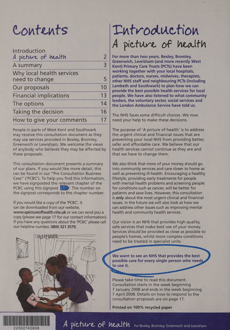 Contents Introduction A picture of health 2 A:-summary 3 Why local health services need to change 5 Our proposals 10 Financial implications 13 The options 14 Taking the decision 16 How to give your comments 17 People in parts of West Kent and Southwark may receive this consultation document as they may use services provided in Bexley, Bromley, Greenwich or Lewisham. We welcome the views of anybody who believes they may be affected by these proposals. This consultation document presents a summary of our plans. If you would like more detail, this can be found in our “Pre Consultation Business Case” (‘PCBC’). To help you find this information, we have signposted the relevant chapter of the PCBC using this signpost . The number on the signpost corresponds to the chapter number. If you would like a copy of the ‘PCBC’, it can be downloaded from our website, www.apictureofhealth.nhs.uk or we can send you a copy (please see page 17 for our contact information). If you have any questions about the ‘PCBC’ please call our helpline number, 0800 321 3579. Entvoouction A picture of health For more than two years, Bexley, Bromley, Greenwich, Lewisham (and more recently West Kent) Primary Care Trusts (PCTs) have been working together with your local hospitals, patients, doctors, nurses, midwives, therapists, other NHS staff and neighbouring PCTs (including Lambeth and Southwark) to plan how we can provide the best possible health services for local people. We have also listened to what community leaders, the voluntary sector, social services and the London Ambulance Service have told us. The NHS faces some difficult choices. We now need your help to make these decisions. The purpose of ’A picture of health’ is to address the urgent clinical and financial issues that are preventing your local NHS from providing better, safer and affordable care. We believe that our health services cannot continue as they are and that we have to change them. We also think that more of your money should go into community services.and care closer to home as well as preventing ill-health. Encouraging a healthy lifestyle, providing early treatments for people with mental health problems and screening people for conditions such as cancer, will be better for patients and save lives. However, this consultation — is only about the most urgent clinical and financial issues. In the future we will also look at how we can address other issues such as improving mental health and community health services. Our vision is an NHS that provides high quality, safe services that make best use of your money. Services should be provided as close as possible to people’s homes, whilst more complex conditions need to be treated in specialist units. We want to see an NHS that provides the best possible care for every single person who need Please take time to read this document. Consultation starts in the week beginning , 7 January 2008 and ends in the week beginning 7 April 2008. Details on how to respond to the consultation proposals are on page 17. Printed on 100% recycled paper