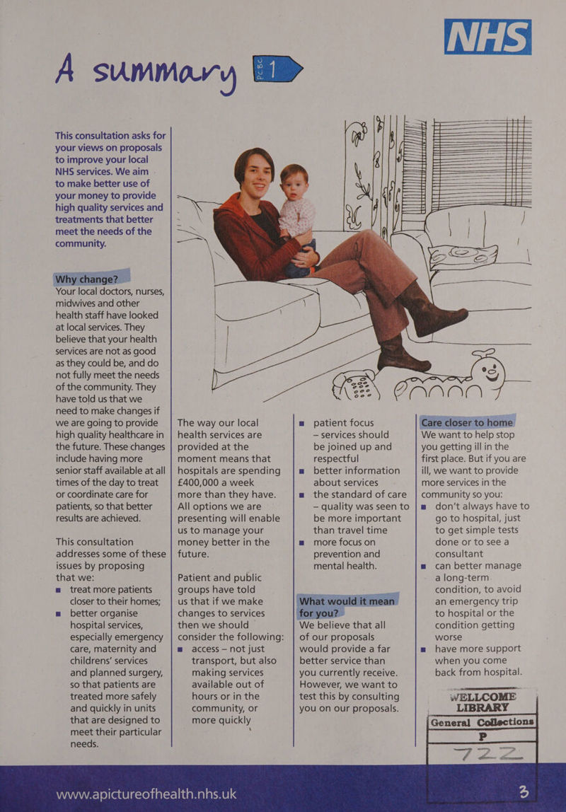 your views on proposals to improve your local NHS services. We aim . to make better use of your money to provide high quality services and treatments that better meet the needs of the community. ges 3 midwives and other health staff have looked at local services. They believe that your health services are not as good as they could be, and do not fully meet the needs of the community. They have told us that we need to make changes if we are going to provide high quality healthcare in include having more times of the day to treat or coordinate care for patients, so that better results are achieved. This consultation issues by proposing that we: m treat more patients closer to their homes; m better organise hospital services, especially emergency care, maternity and childrens’ services and planned surgery, so that patients are treated more safely and quickly in units that are designed to meet their particular needs. health services are provided at the moment means that hospitals are spending £400,000 a week more than they have. All options we are © presenting will enable us to manage your money better in the future. Patient and public groups have told us that if we make changes to services then we should — m access — not just transport, but also making services available out of hours or in the community, or more quickly 4 m patient focus — services should be joined up and respectful mw better information about services m the standard of care — quality was seen to be more important than travel time m™ more focus on prevention and mental health. = of our proposals would provide a far better service than you currently receive. However, we want to test this by consulting you on our proposals. MM il : ia TOBRUAVUIED ION | | rar you getting ill in the first place. But if you are ill, we want to provide more services in the community so you: mw don’t always have to go to hospital, just to get simple tests done or to see a consultant m can better manage a long-term condition, to avoid an emergency trip to hospital or the condition getting worse m have more support when you come back from hospital. WELLCOME — LIBRARY General Collections