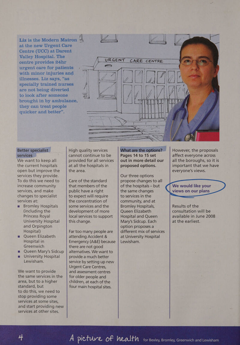 IZ, Liz is the Modern Matron dl Z| aon at the new Urgent Care Centre (UCC) at: Darent Valley Hospital. The centre provides 24hr urgent care for patients ; _ with minor injuries and illnesses. Liz says, “as specially trained nurses are not being diverted to look after someone brought in by ambulance, they can treat people URGENT CARE CENTRE Paleaeice Better specialist services We want to keep all the current hospitals open but improve the services they provide. To do this we need to increase community services, and make changes to specialist services at: = Bromley Hospitals (including the Princess Royal University Hospital and Orpington Hospital) m Queen Elizabeth Hospital in Greenwich m Queen Mary's Sidcup m University Hospital Lewisham. We want to provide the same services in the area, but to a higher standard, but to do this, we need to stop providing some services at some sites, and start providing new services at other sites. High quality services cannot continue to be provided for all services at all the hospitals in the area. Care of the standard that members of the public have a right to expect will require the concentration of some services and the development of more local services to support this change. Far too many people are attending Accident &amp; Emergency (A&amp;E) because there are not good alternatives. We want to provide a much better service by setting up new Urgent Care Centres, and assessment centres for older people and children, at each of the four main hospital sites. Pages 14 to 15 set out in more detail our proposed options. However, the proposals affect everyone across all the boroughs, so it is important that we have everyone's views. Our three options propose changes to all of the hospitals — but the same changes to services in the community, and at Bromley Hospitals, Queen Elizabeth Hospital and Queen Mary's Sidcup. Each option proposes a different mix of services at University Hospital Lewisham. We would like your | views on our plans Results of the consultation will be available in June 2008 at the earliest. for Bexley, Bromley, Greenwich and Lewisham