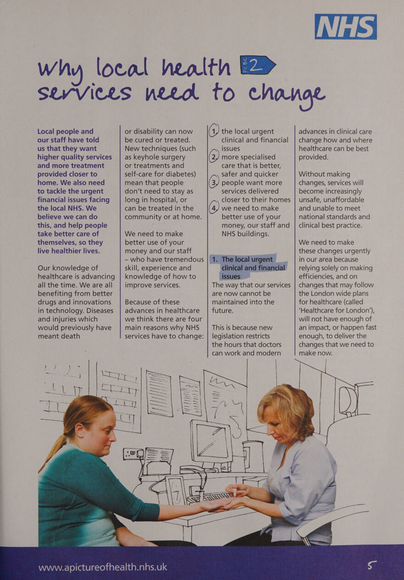 Local people and our staff have told us that they want higher quality services and more treatment provided closer to home. We also need to tackle the urgent financial issues facing the local NHS. We believe we can do this, and help people take better care of themselves, so they live healthier lives. Our knowledge of healthcare is advancing all the time. We are all benefiting from better drugs and innovations in technology. Diseases and injuries which would previously have meant death or disability can now be cured or treated. New techniques (such as keyhole surgery or treatments and self-care for diabetes) mean that people don’t need to stay as long in hospital, or can be treated in the community or at home. We need to make better use of your money and our staff skill, experience and knowledge of how to improve services. Because of these advances in healthcare we think there are four main reasons why NHS services have to change: clinical and financial issues 2, more specialised care that is better, safer and quicker 3, people want more services delivered closer to their homes 4, we need to make better use of your money, our staff and NHS buildings. and financial The way that our services are now cannot be maintained into the future. This is because new legislation restricts the hours that doctors can work and modern advances in clinical care change how and where healthcare can be best provided. changes, services will become increasingly unsafe, unaffordable and unable to meet national standards and clinical best practice. We need to make these changes urgently in our area because relying solely on making efficiencies, and on changes that may follow the London wide plans for healthcare (called ‘Healthcare for London’), will not have enough of an impact, or happen fast enough, to deliver the changes that we need to make now. | |