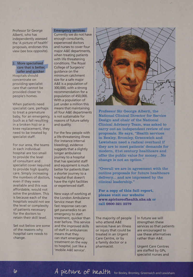 Professor Sir George Alberti, who has independently assessed the ‘A picture of health’ proposals, endorses this view (see box opposite). 2. More specialised _ care that is better, — safer and quicker | Hospitals should concentrate on providing specialist care that cannot be provided closer to people’s homes. When patients need specialist care, perhaps to treat a premature baby, for an emergency, (such as a fall resulting in a broken hip) or a knee replacement, they need to be treated by specialist staff. For our area, the teams in each individual hospital are too small to provide the level of consultant and specialist cover required to provide high quality care. Simply increasing the numbers of doctors, even if they were available and this was affordable, would not solve the problem. This is because each of the hospitals would not see the level or complexity of patients necessary for the doctors to retain their skill level. Set out below are some of the reasons why hospital care needs to change. enough consultants, experienced doctors and nurses to cover four major A&amp;E departments, when treating patients with life threatening conditions. The Royal College of Surgeons’ guidance on the minimum catchment size for a safe major A&amp;E is a population of 300,000, with a strong recommendation for a population of 450,000. With a population of just under a million this means that maintaining all four A&amp;E departments is not sustainable for reasons of future safety and quality. For the few people with a life-threatening illness (for instance internal bleeding), evidence suggests that a slightly longer ambulance journey to a hospital that has specialist staff and equipment is much better for patients than a shorter journey to a hospital that doesn’t have the right facilities or experienced staff. New ways of working at the London Ambulance Service mean that fast response cars can get paramedics to an emergency to start treatment, quicker than ever before. This service and the improved skills of staff in ambulances means that they can start emergency treatment on the way to hospital, just like a ‘mobile A&amp;E service’. call 0800 321 3579 The majority of people who attend A&amp;E services have an illness or injury that could be treated in an Urgent Care Centre, or by | a family doctor or a pharmacist. In future we will strengthen these services so that patients are encouraged to use these alternatives rather than A&amp;E. Urgent Care Centres are staffed by GPs, specialist nurses and
