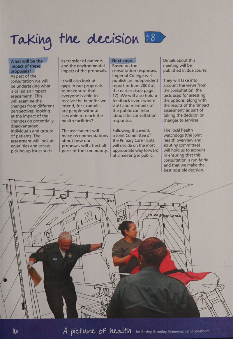Aad is sae As part of the consultation we will be undertaking what is called an ‘impact assessment’. This will examine the changes from different perspectives, looking at the impact of the changes on potentially disadvantaged individuals and groups of patients. The assessment will look at equalities and access, picking up issues such as transfer of patients and the environmental impact of the proposals. It will also look at gaps in our proposals to make sure that everyone is able to receive the benefits we intend, for example, are people without cars able to reach the health facilities? The assessment will make recommendations about how our proposals will affect all parts of the community. PcBc CO Based on the consultation responses, Imperial College will publish an independent report in June 2008 at the earliest (see page 17). We will also hold a feedback event where staff and members of the public can hear about the consultation responses. Following this event, a Joint Committee of the Primary Care Trusts will decide on the most Details about this meeting will be published in due course. They will take into account the views from the consultation, the tests used for assessing the options, along with the results of the ‘impact assessment’ as part of taking the decision on changes to services. The local health watchdogs (the joint health overview and scrutiny committee) at a meeting in public. eee in ensuring that this consultation is run fairly, and that we make the best possible decision. ae