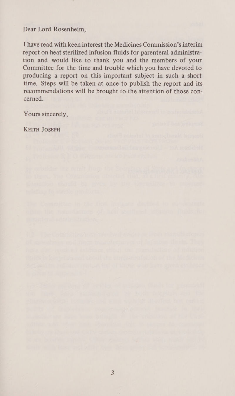 Dear Lord Rosenheim, I have read with keen interest the Medicines Commission’s interim report on heat sterilized infusion fluids for parenteral administra- tion and would like to thank you and the members of your Committee for the time and trouble which you have devoted to producing a report on this important subject in such a short time. Steps will be taken at once to publish the report and its recommendations will be brought to the attention of those con- cerned, Yours sincerely, KEITH JOSEPH