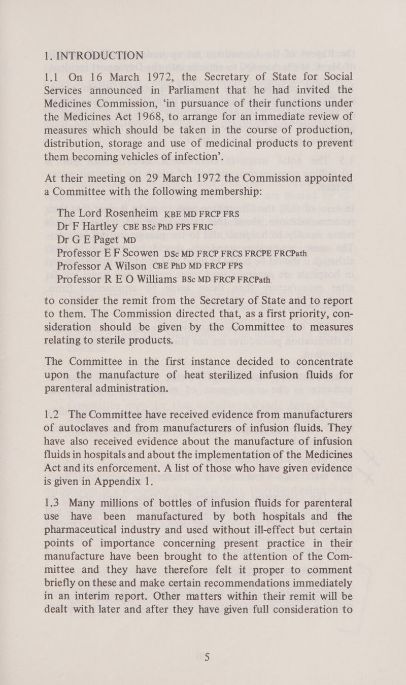 1.1 On 16 March 1972, the Secretary of State for Social Services announced in Parliament that he had invited the Medicines Commission, ‘in pursuance of their functions under the Medicines Act 1968, to arrange for an immediate review of measures which should be taken in the course of production, distribution, storage and use of medicinal products to prevent them becoming vehicles of infection’. At their meeting on 29 March 1972 the Commission appointed a Committee with the following membership: The Lord Rosenheim KBE MD FRCP FRS Dr F Hartley CBE BSc PhD FPS FRIC Dr G E Paget MD Professor E F Scowen DSc MD FRCP FRCS FRCPE FRCPath Professor A Wilson CBE PhD MD FRCP FPS Professor R E O Williams BSc MD FRCP FRCPath to consider the remit from the Secretary of State and to report to them. The Commission directed that, as a first priority, con- sideration should be given by the Committee to measures relating to sterile products. The Committee in the first instance decided to concentrate upon the manufacture of heat sterilized infusion fluids for parenteral administration. 1.2 The Committee have received evidence from manufacturers of autoclaves and from manufacturers of infusion fluids. They have also received evidence about the manufacture of infusion fluids in hospitals and about the implementation of the Medicines Act and its enforcement. A list of those who have given evidence is given in Appendix 1. 1.3. Many millions of bottles of infusion fluids for parenteral use have been manufactured by both hospitals and the pharmaceutical industry and used without ill-effect but certain points of importance concerning present practice in their manufacture have been brought to the attention of the Com- mittee and they have therefore felt it proper to comment briefly on these and make certain recommendations immediately in an interim report. Other matters within their remit will be dealt with later and after they have given full consideration to