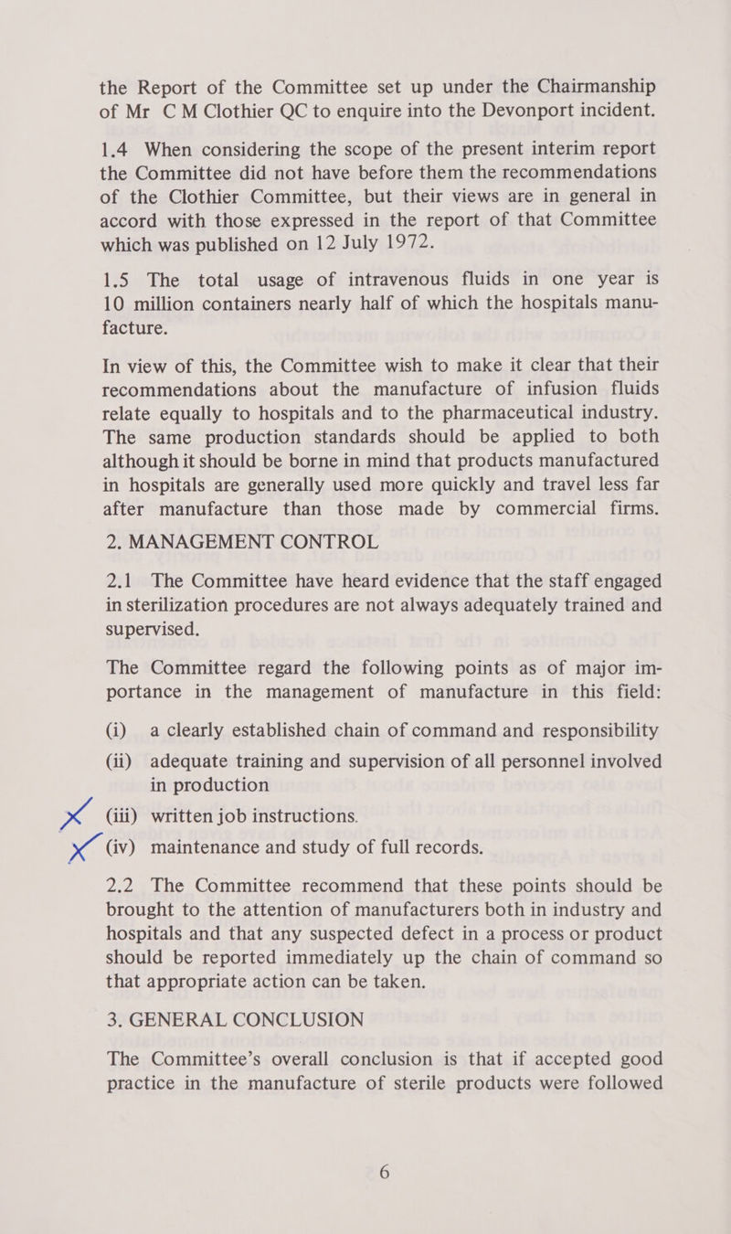 the Report of the Committee set up under the Chairmanship of Mr CM Clothier QC to enquire into the Devonport incident. 1.4 When considering the scope of the present interim report the Committee did not have before them the recommendations of the Clothier Committee, but their views are in general in accord with those expressed in the report of that Committee which was published on 12 July 1972. 1.5 The total usage of intravenous fluids in one year is 10 million containers nearly half of which the hospitals manu- facture. In view of this, the Committee wish to make it clear that their recommendations about the manufacture of infusion fluids relate equally to hospitals and to the pharmaceutical industry. The same production standards should be applied to both although it should be borne in mind that products manufactured in hospitals are generally used more quickly and travel less far after manufacture than those made by commercial firms. 2. MANAGEMENT CONTROL 2.1 The Committee have heard evidence that the staff engaged in sterilization procedures are not always adequately trained and supervised. The Committee regard the following points as of major im- portance in the management of manufacture in this field: (i) aclearly established chain of command and responsibility (ii) adequate training and supervision of all personnel involved in production x (iii) written job instructions. a (iv) maintenance and study of full records. 2.2 The Committee recommend that these points should be brought to the attention of manufacturers both in industry and hospitals and that any suspected defect in a process or product should be reported immediately up the chain of command so that appropriate action can be taken. 3. GENERAL CONCLUSION The Committee’s overall conclusion is that if accepted good practice in the manufacture of sterile products were followed