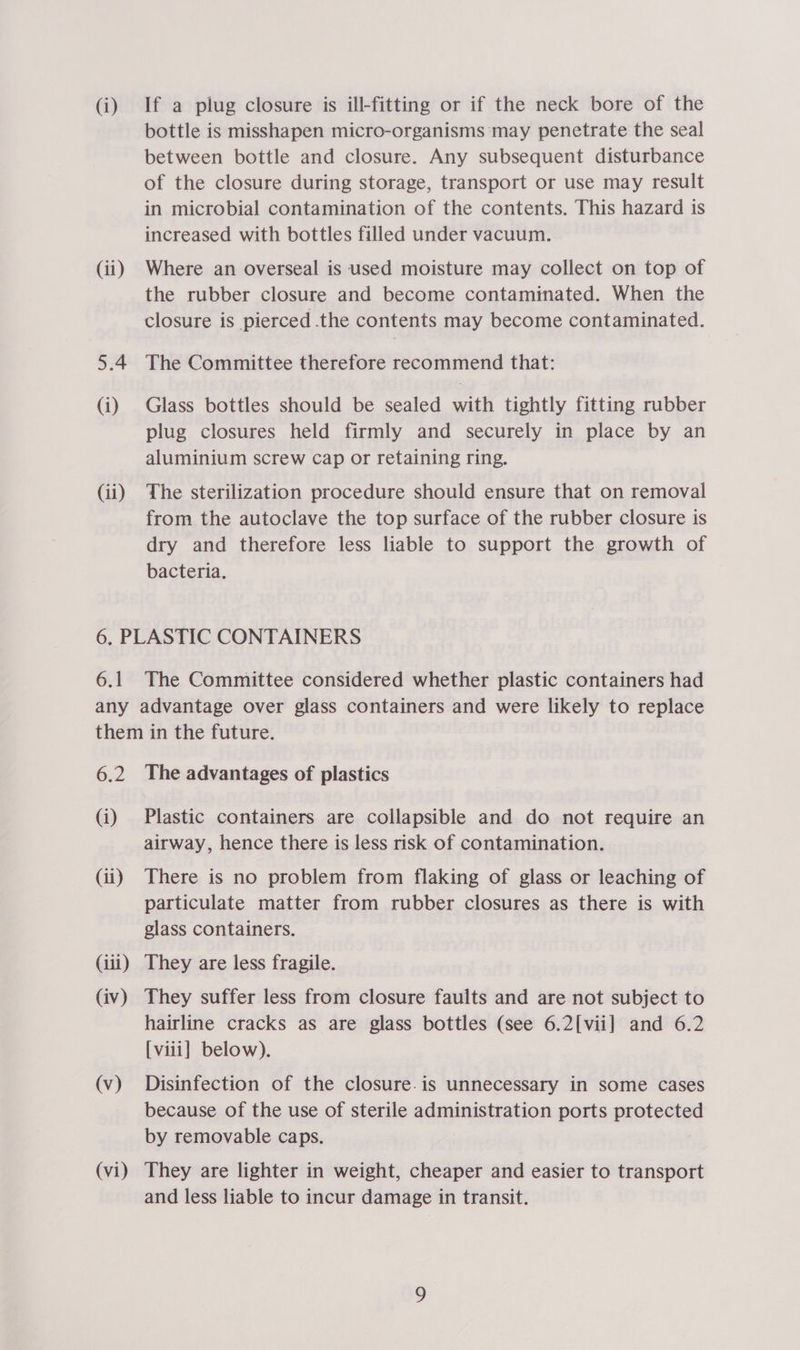 (i) (ii) 5.4 (i) (ii) If a plug closure is ill-fitting or if the neck bore of the bottle is misshapen micro-organisms ‘may penetrate the seal between bottle and closure. Any subsequent disturbance of the closure during storage, transport or use may result in microbial contamination of the contents. This hazard is increased with bottles filled under vacuum. Where an overseal is used moisture may collect on top of the rubber closure and become contaminated. When the closure is pierced the contents may become contaminated. The Committee therefore recommend that: Glass bottles should be sealed with tightly fitting rubber plug closures held firmly and securely in place by an aluminium screw cap or retaining ring. The sterilization procedure should ensure that on removal from the autoclave the top surface of the rubber closure is dry and therefore less liable to support the growth of bacteria. 6.1 The Committee considered whether plastic containers had 6.2 (i) (ii) (ili) (iv) (v) (vi) The advantages of plastics Plastic containers are collapsible and do not require an airway, hence there is less risk of contamination. There is no problem from flaking of glass or leaching of particulate matter from rubber closures as there is with glass containers. They are less fragile. They suffer less from closure faults and are not subject to hairline cracks as are glass bottles (see 6.2[vii] and 6.2 [viii] below). Disinfection of the closure.is unnecessary in some cases because of the use of sterile administration ports protected by removable caps. They are lighter in weight, cheaper and easier to transport and less liable to incur damage in transit.