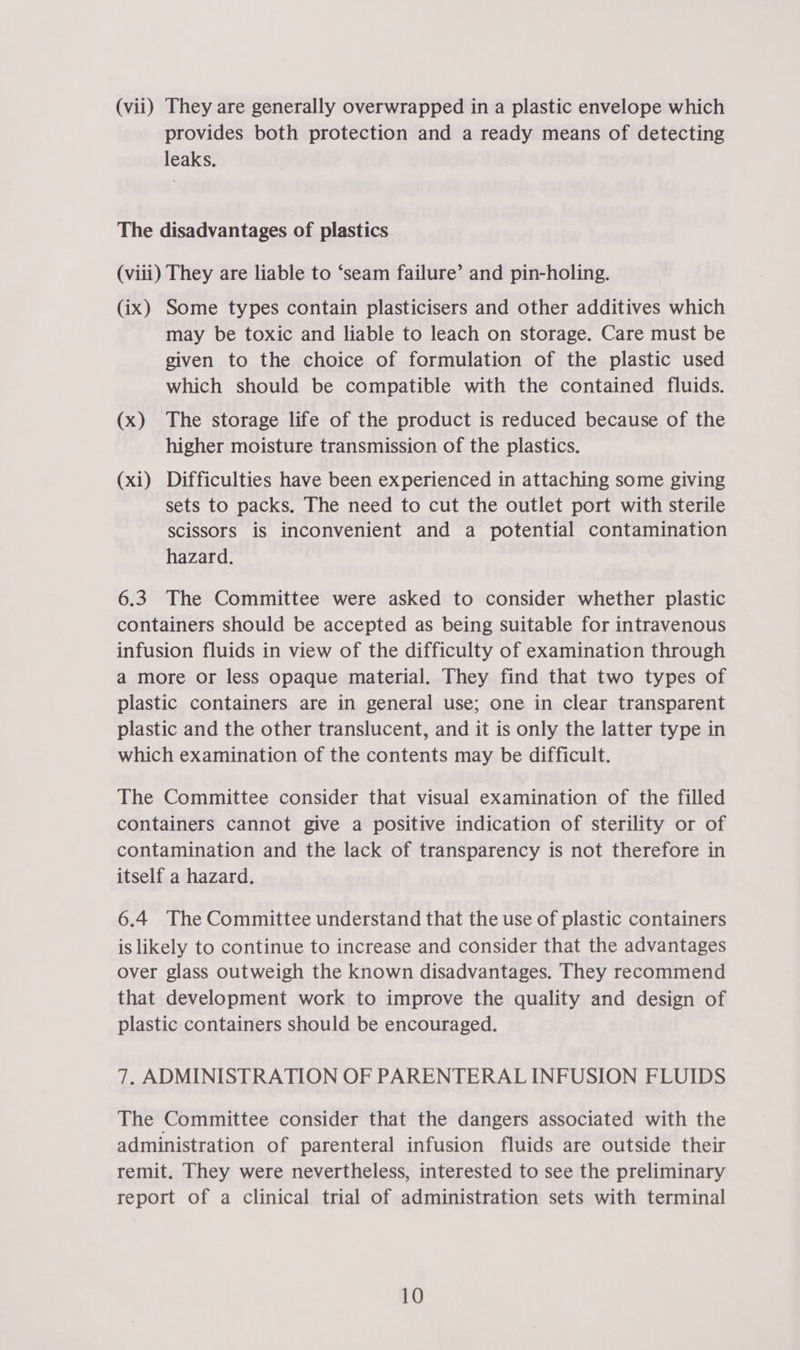 (vii) They are generally overwrapped in a plastic envelope which provides both protection and a ready means of detecting leaks. The disadvantages of plastics (viii) They are liable to ‘seam failure’ and pin-holing. (ix) Some types contain plasticisers and other additives which may be toxic and liable to leach on storage. Care must be given to the choice of formulation of the plastic used which should be compatible with the contained fluids. (x) The storage life of the product is reduced because of the higher moisture transmission of the plastics. (xi) Difficulties have been experienced in attaching some giving sets to packs. The need to cut the outlet port with sterile scissors is inconvenient and a potential contamination hazard. 6.3 The Committee were asked to consider whether plastic containers should be accepted as being suitable for intravenous infusion fluids in view of the difficulty of examination through a more or less opaque material. They find that two types of plastic containers are in general use; one in clear transparent plastic and the other translucent, and it is only the latter type in which examination of the contents may be difficult. The Committee consider that visual examination of the filled containers cannot give a positive indication of sterility or of contamination and the lack of transparency is not therefore in itself a hazard. 6.4 The Committee understand that the use of plastic containers is likely to continue to increase and consider that the advantages over glass outweigh the known disadvantages. They recommend that development work to improve the quality and design of plastic containers should be encouraged. 7. ADMINISTRATION OF PARENTERAL INFUSION FLUIDS The Committee consider that the dangers associated with the administration of parenteral infusion fluids are outside their remit. They were nevertheless, interested to see the preliminary report of a clinical trial of administration sets with terminal