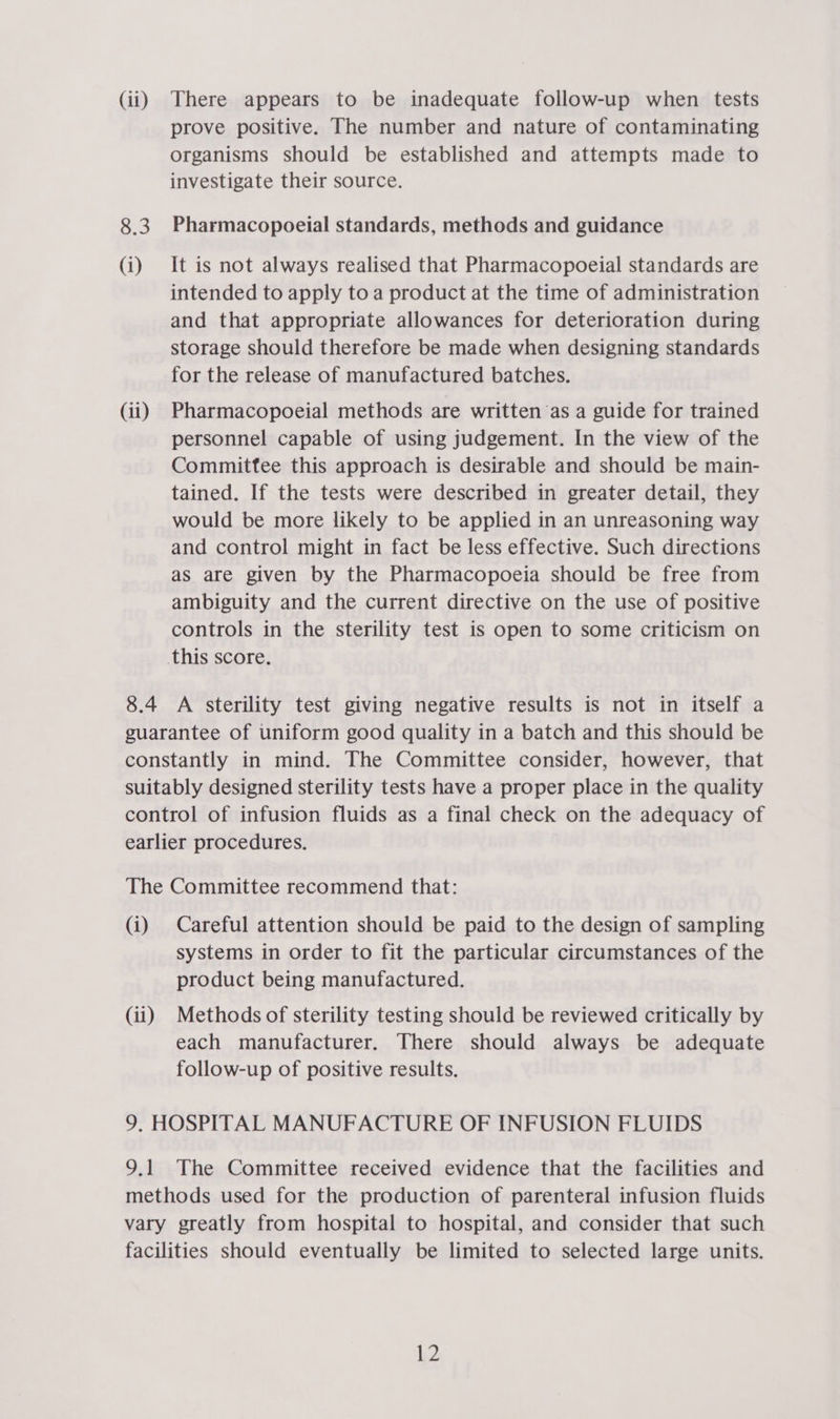 (ii) There appears to be inadequate follow-up when tests prove positive. The number and nature of contaminating organisms should be established and attempts made to investigate their source. 8.3 Pharmacopoeial standards, methods and guidance (i) It is not always realised that Pharmacopoeial standards are intended to apply to a product at the time of administration and that appropriate allowances for deterioration during storage should therefore be made when designing standards for the release of manufactured batches. (ii) Pharmacopoeial methods are written ‘as a guide for trained personnel capable of using judgement. In the view of the Commitfee this approach is desirable and should be main- tained. If the tests were described in greater detail, they would be more likely to be applied in an unreasoning way and control might in fact be less effective. Such directions as are given by the Pharmacopoeia should be free from ambiguity and the current directive on the use of positive controls in the sterility test is open to some criticism on this score. 8.4 A sterility test giving negative results is not in itself a guarantee of uniform good quality in a batch and this should be constantly in mind. The Committee consider, however, that suitably designed sterility tests have a proper place in the quality control of infusion fluids as a final check on the adequacy of earlier procedures. The Committee recommend that: (i) Careful attention should be paid to the design of sampling systems in order to fit the particular circumstances of the product being manufactured. (ii) Methods of sterility testing should be reviewed critically by each manufacturer. There should always be adequate follow-up of positive results. 9. HOSPITAL MANUFACTURE OF INFUSION FLUIDS 9.1 The Committee received evidence that the facilities and methods used for the production of parenteral infusion fluids vary greatly from hospital to hospital, and consider that such facilities should eventually be limited to selected large units.