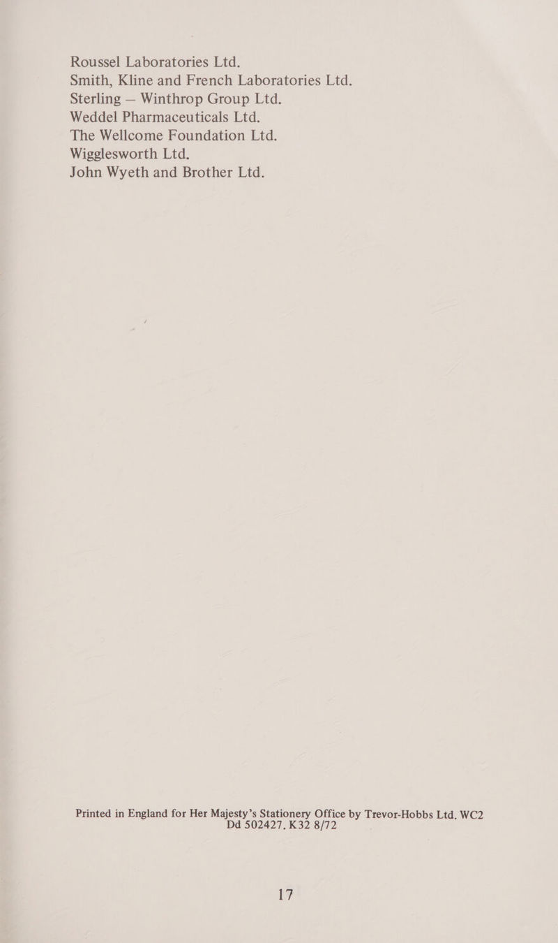 Roussel Laboratories Ltd. Smith, Kline and French Laboratories Ltd. Sterling — Winthrop Group Ltd. Weddel Pharmaceuticals Ltd. The Wellcome Foundation Ltd. Wigglesworth Ltd. John Wyeth and Brother Ltd. Printed in England for Her Majesty’s Stationery Office by Trevor-Hobbs Ltd. WC2 Dd 502427. K32 8/72 i?