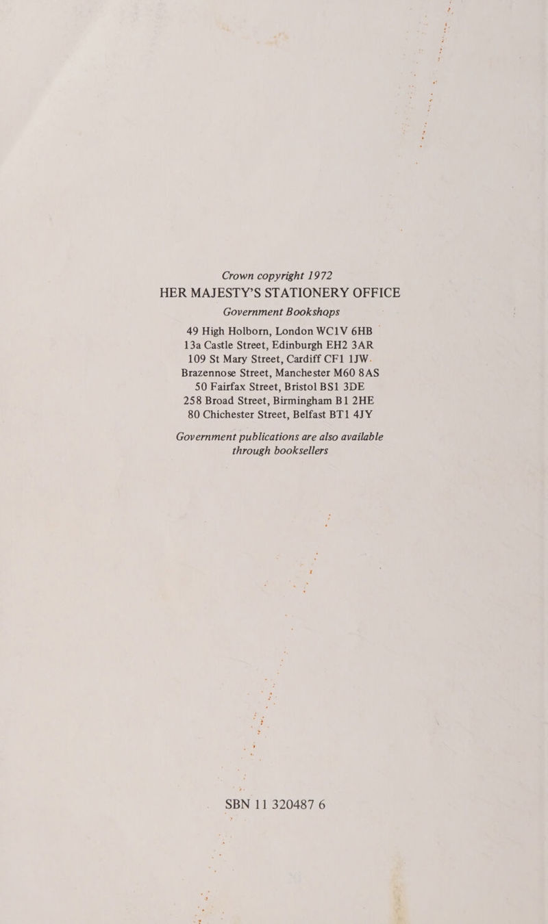 Crown copyright 1972 HER MAJESTY’S STATIONERY OFFICE Government Bookshaps 49 High Holborn, London WC1V 6HB — 13a Castle Street, Edinburgh EH2 3AR 109 St Mary Street, Cardiff CF1 1JW. Brazennose Street, Manchester M60 8AS 50 Fairfax Street, Bristol BS1 3DE 258 Broad Street, Birmingham B1 2HE 80 Chichester Street, Belfast BT1 4 Y Government publications are also available through booksellers