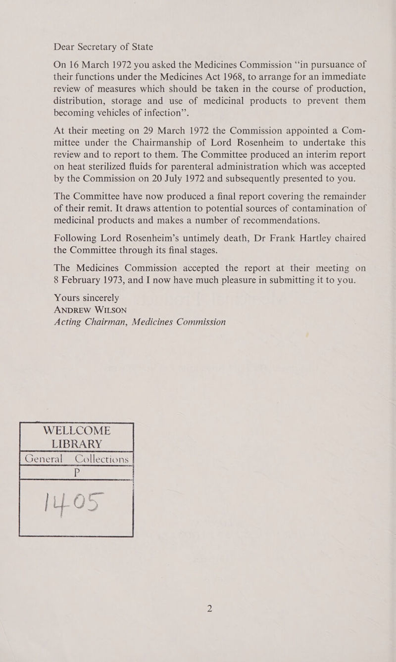 Dear Secretary of State On 16 March 1972 you asked the Medicines Commission “‘in pursuance of their functions under the Medicines Act 1968, to arrange for an immediate review of measures which should be taken in the course of production, distribution, storage and use of medicinal products to prevent them becoming vehicles of infection’. At their meeting on 29 March 1972 the Commission appointed a Com- mittee under the Chairmanship of Lord Rosenheim to undertake this review and to report to them. The Committee produced an interim report — on heat sterilized fluids for parenteral administration which was accepted by the Commission on 20 July 1972 and subsequently presented to you. The Committee have now produced a final report covering the remainder of their remit. It draws attention to potential sources of contamination of medicinal products and makes a number of recommendations. Following Lord Rosenheim’s untimely death, Dr Frank Hartley chaired the Committee through its final stages. The Medicines Commission accepted the report at their meeting on 8 February 1973, and I now have much pleasure in submitting it to you. Yours sincerely ANDREW WILSON Acting Chairman, Medicines Commission ~ WELLCOME LIBRARY | General Collections |  