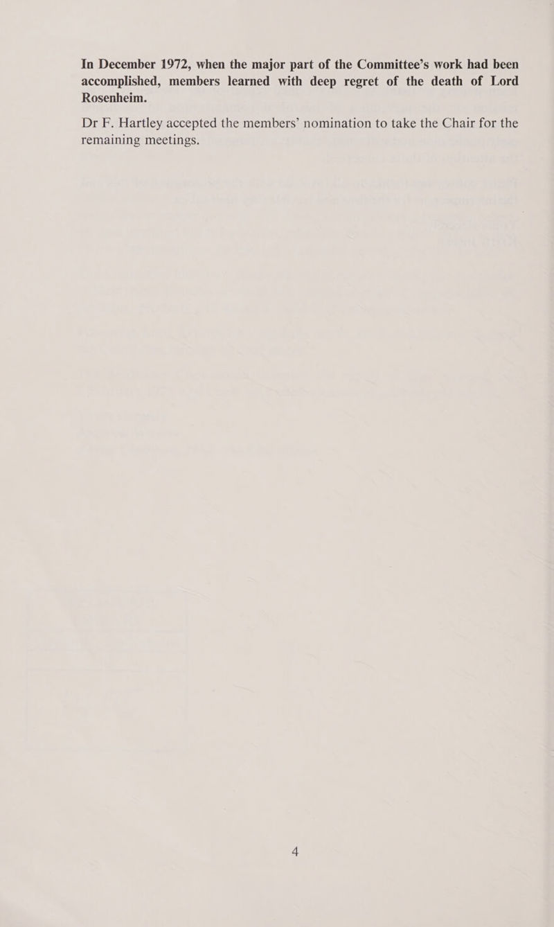 In December 1972, when the major part of the Committee’s work had been accomplished, members learned with deep regret of the death of Lord Rosenheim. Dr F. Hartley accepted the members’ nomination to take the Chair for the remaining meetings.