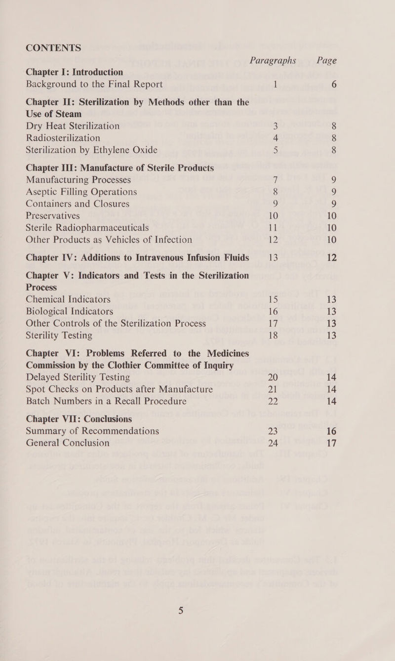 CONTENTS Chapter I: Introduction Background to the Final Report Chapter II: Sterilization by Methods other than the Use of Steam Dry Heat Sterilization Radiosterilization Sterilization by Ethylene Oxide Chapter III: Manufacture of Sterile Products Manufacturing Processes Aseptic Filling Operations Containers and Closures Preservatives Sterile Radiopharmaceuticals Other Products as Vehicles of Infection Chapter [V: Additions to Intravenous Infusion Fluids Chapter V: Indicators and Tests in the Sterilization Process Chemical Indicators Biological Indicators Other Controls of the Sterilization Process Sterility Testing Chapter VI: Problems Referred to the Medicines Commission by the Clothier Committee of Inquiry Delayed Sterility Testing Spot Checks on Products after Manufacture Batch Numbers in a Recall Procedure Chapter VIT: Conclusions Summary of Recommendations General Conclusion 1 JES 6 oo
