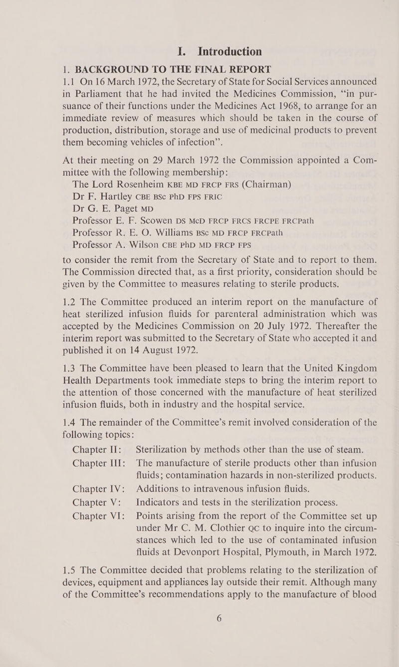 1. BACKGROUND TO THE FINAL REPORT 1.1 On 16 March 1972, the Secretary of State for Social Services announced in Parliament that he had invited the Medicines Commission, “in pur- suance of their functions under the Medicines Act 1968, to arrange for an immediate review of measures which should be taken in the course of production, distribution, storage and use of medicinal products to prevent them becoming vehicles of infection’. At their meeting on 29 March 1972 the Commission appointed a Com- mittee with the following membership: The Lord Rosenheim KBE MD FRCP FRS (Chairman) Dr F. Hartley CBE BSc PhD FPS FRIC Dr G. E. Paget MD Professor E. F. Scowen DS McD FRCP FRCS FRCPE FRCPath Professor R. E. O. Williams BSc MD FRCP FRCPath Professor A. Wilson CBE PhD MD FRCP FPS to consider the remit from the Secretary of State and to report to them. The Commission directed that, as a first priority, consideration should be given by the Committee to measures relating to sterile products. 1.2 The Committee produced an interim report on the manufacture of heat sterilized infusion fluids for parenteral administration which was accepted by the Medicines Commission on 20 July 1972. Thereafter the interim report was submitted to the Secretary of State who accepted it and published it on 14 August 1972. 1.3 The Committee have been pleased to learn that the United Kingdom Health Departments took immediate steps to bring the interim report to the attention of those concerned with the manufacture of heat sterilized infusion fluids, both in industry and the hospital service. 1.4 The remainder of the Committee’s remit involved consideration of the following topics: Chapter Il: Sterilization by methods other than the use of steam. Chapter 11[: The manufacture of sterile products other than infusion fluids; contamination hazards in non-sterilized products. Chapter 1V: Additions to intravenous infusion fluids. Chapter V: Indicators and tests in the sterilization process. Chapter VI: Points arising from the report of the Committee set up under Mr C. M. Clothier Qc to inquire into the circum- stances which led to the use of contaminated infusion fluids at Devonport Hospital, Plymouth, in March 1972. 1.5 The Committee decided that problems relating to the sterilization of devices, equipment and appliances lay outside their remit. Although many of the Committee’s recommendations apply to the manufacture of blood 6