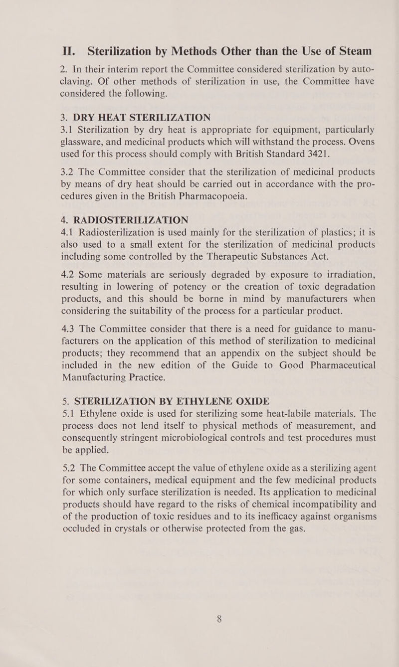 2. In their interim report the Committee considered sterilization by auto- claving. Of other methods of sterilization in use, the Committee have considered the following. 3. DRY HEAT STERILIZATION 3.1 Sterilization by dry heat is appropriate for equipment, particularly glassware, and medicinal products which will withstand the process. Ovens used for this process should comply with British Standard 3421. 3.2 The Committee consider that the sterilization of medicinal products by means of dry heat should be carried out in accordance with the pro- cedures given in the British Pharmacopoeia. 4. RADIOSTERILIZATION 4.1 Radiosterilization is used mainly for the sterilization of plastics; it 1s also used to a small extent for the sterilization of medicinal products including some controlled by the Therapeutic Substances Act. 4.2 Some materials are seriously degraded by exposure to irradiation, resulting in lowering of potency or the creation of toxic degradation products, and this should be borne in mind by manufacturers when considering the suitability of the process for a particular product. 4.3 The Committee consider that there is a need for guidance to manu- facturers on the application of this method of sterilization to medicinal products; they recommend that an appendix on the subject should be included in the new edition of the Guide to Good Pharmaceutical Manufacturing Practice. 5. STERILIZATION BY ETHYLENE OXIDE 5.1 Ethylene oxide is used for sterilizing some heat-labile materials. The process does not lend itself to physical methods of measurement, and consequently stringent microbiological controls and test procedures must be applied. 5.2 The Committee accept the value of ethylene oxide as a sterilizing agent for some containers, medical equipment and the few medicinal products for which only surface sterilization is needed. Its application to medicinal products should have regard to the risks of chemical incompatibility and of the production of toxic residues and to its inefficacy against organisms occluded in crystals or otherwise protected from the gas.