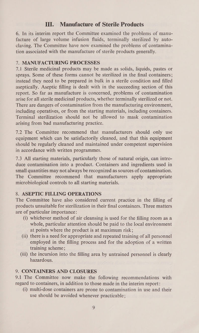 6. In its interim report the Committee examined the problems of manu- facture of large volume infusion fluids, terminally sterilized by auto- claving. The Committee have now examined the problems of contamina- tion associated with the manufacture of sterile products generally. 7. MANUFACTURING PROCESSES 7.1 Sterile medicinal products may be made as solids, liquids, pastes or sprays. Some of these forms cannot be sterilized in the final containers; instead they need to be prepared in bulk in a sterile condition and filled aseptically. Aseptic filling is dealt with in the succeeding section of this report. So far as manufacture is concerned, problems of contamination arise for all sterile medicinal products, whether terminally sterilized or not. There are dangers of contamination from the manufacturing environment, including operatives, or from the starting materials, including containers. Terminal sterilization should not be allowed to mask contamination arising from bad manufacturing practice. 7.2 The Committee recommend that manufacturers should only use equipment which can be satisfactorily cleaned, and that this equipment should be regularly cleaned and maintained under competent supervision in accordance with written programmes. 7.3 All starting materials, particularly those of natural origin, can intro- duce contamination into a product. Containers and ingredients used in small quantities may not always be recognized as sources of contamination. The Committee recommend that manufacturers apply appropriate microbiological controls to all starting materials. 8. ASEPTIC FILLING OPERATIONS The Committee have also considered current practice in the filling of products unsuitable for sterilization in their final containers. Three matters are of particular importance: (i) whichever method of air cleansing is used for the filling room as a whole, particular attention should be paid to the local environment at points where the product is at maximum risk; (ii) there is a need for appropriate and repeated training of all personnel employed in the filling process and for the adoption of a written training scheme; (iii) the incursion into the filling area by untrained personnel is clearly hazardous. 9. CONTAINERS AND CLOSURES 9.1 The Committee now make the following recommendations with regard to containers, in addition to those made in the interim report: (1) multi-dose containers are prone to contamination in use and their use should be avoided whenever practicable; D
