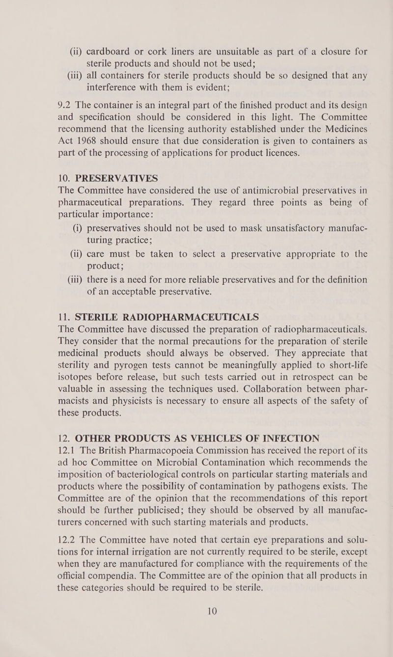 sterile products and should not be used; (iii) all containers for sterile products should be so designed that any interference with them is evident; 9.2 The container is an integral part of the finished product and its design and specification should be considered in this light. The Committee recommend that the licensing authority established under the Medicines Act 1968 should ensure that due consideration is given to containers as part of the processing of applications for product licences. 10. PRESERVATIVES The Committee have considered the use of antimicrobial preservatives in pharmaceutical preparations. They regard three points as being of particular importance: (i) preservatives should not be used to mask unsatisfactory manufac- turing practice; (ii) care must be taken to select a preservative appropriate to the product; (111) there is a need for more reliable preservatives and for the definition of an acceptable preservative. 11. STERILE RADIOPHARMACEUTICALS The Committee have discussed the preparation of radiopharmaceuticals. They consider that the normal precautions for the preparation of sterile medicinal products should always be observed. They appreciate that sterility and pyrogen tests cannot be meaningfully applied to short-life isotopes before release, but such tests carried out in retrospect can be valuable in assessing the techniques used. Collaboration between phar- macists and physicists is necessary to ensure all aspects of the safety of these products. 12. OTHER PRODUCTS AS VEHICLES OF INFECTION 12.1 The British Pharmacopoeia Commission has received the report of its ad hoc Committee on Microbial Contamination which recommends the imposition of bacteriological controls on particular starting materials and products where the possibility of contamination by pathogens exists. The Committee are of the opinion that the recommendations of this report should be further publicised; they should be observed by all manufac- turers concerned with such starting materials and products. 12.2 The Committee have noted that certain eye preparations and solu- tions for internal irrigation are not currently required to be sterile, except when they are manufactured for compliance with the requirements of the official compendia. The Committee are of the opinion that all products in these categories should be required to be sterile. 10