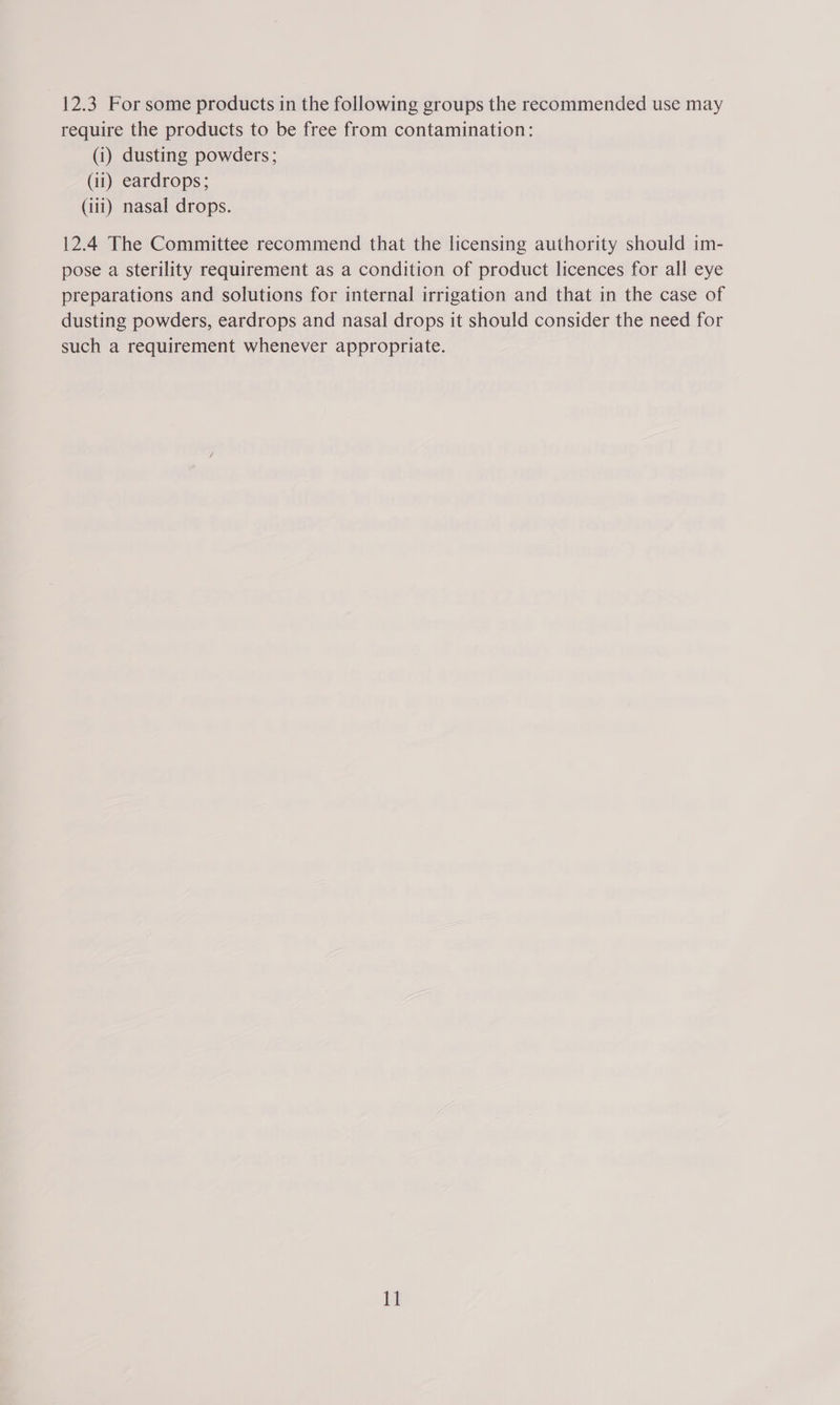 require the products to be free from contamination: (i) dusting powders; (ii) eardrops; (iii) nasal drops. 12.4 The Committee recommend that the licensing authority should im- pose a sterility requirement as a condition of product licences for all eye preparations and solutions for internal irrigation and that in the case of dusting powders, eardrops and nasal drops it should consider the need for such a requirement whenever appropriate. 11