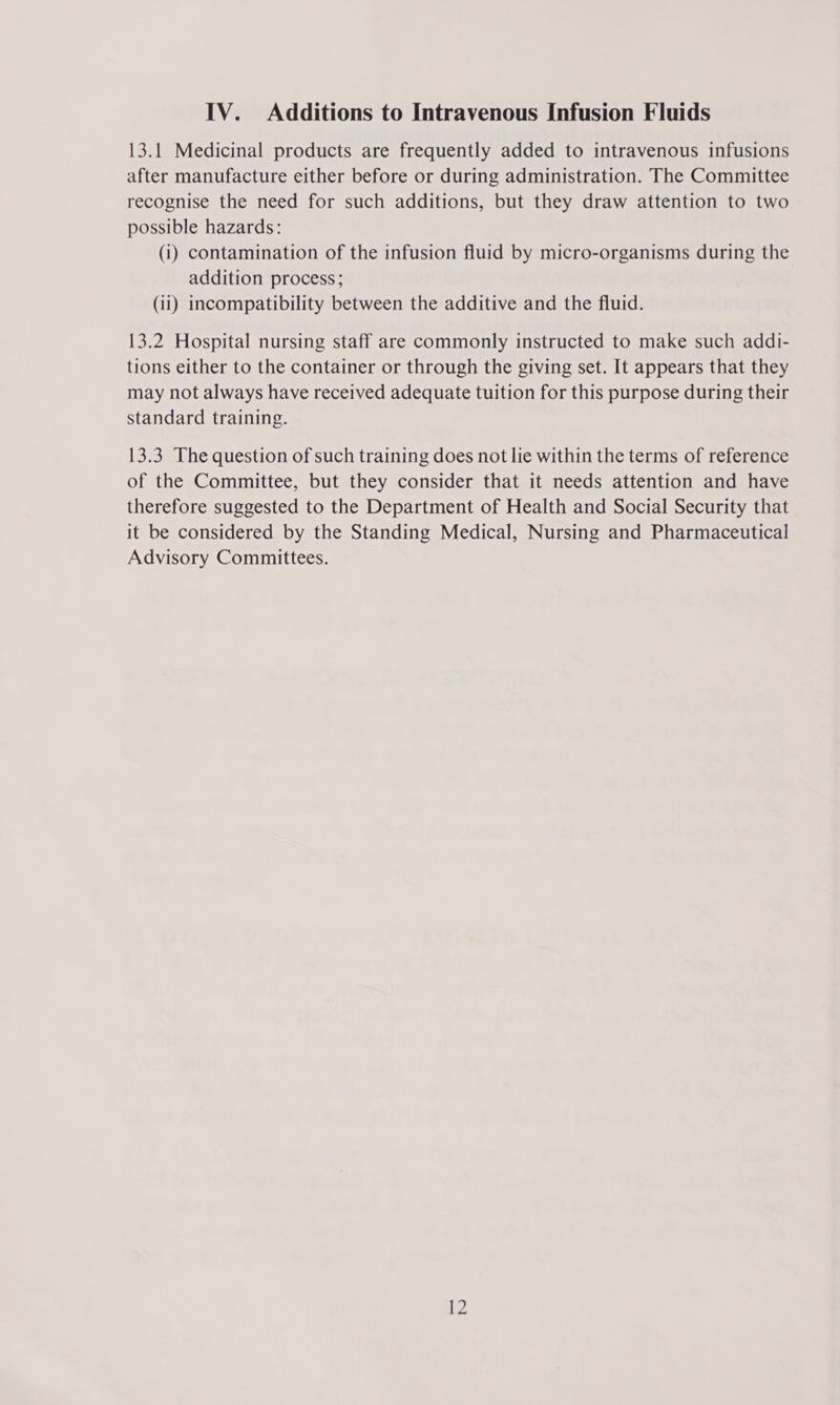 13.1 Medicinal products are frequently added to intravenous infusions after manufacture either before or during administration. The Committee recognise the need for such additions, but they draw attention to two possible hazards: (i) contamination of the infusion fluid by micro-organisms during the addition process; (ii) incompatibility between the additive and the fluid. 13.2 Hospital nursing staff are commonly instructed to make such addi- tions either to the container or through the giving set. It appears that they may not always have received adequate tuition for this purpose during their standard training. 13.3 The question of such training does not lie within the terms of reference of the Committee, but they consider that it needs attention and have therefore suggested to the Department of Health and Social Security that it be considered by the Standing Medical, Nursing and Pharmaceutical Advisory Committees.