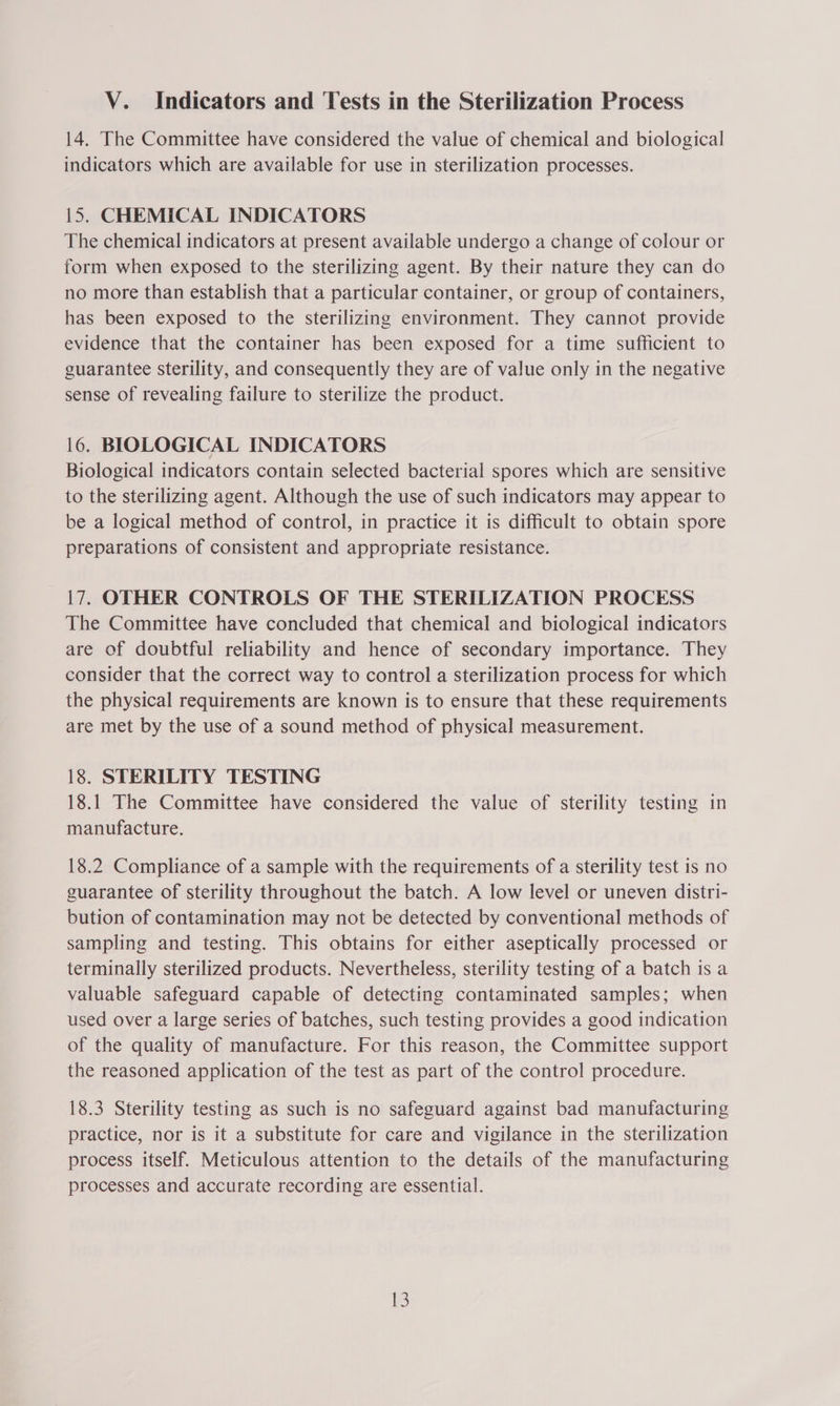 14. The Committee have considered the value of chemical and biological indicators which are available for use in sterilization processes. 15. CHEMICAL INDICATORS The chemical indicators at present available undergo a change of colour or form when exposed to the sterilizing agent. By their nature they can do no more than establish that a particular container, or group of containers, has been exposed to the sterilizing environment. They cannot provide evidence that the container has been exposed for a time sufficient to guarantee sterility, and consequently they are of value only in the negative sense of revealing failure to sterilize the product. 16. BIOLOGICAL INDICATORS Biological indicators contain selected bacterial spores which are sensitive to the sterilizing agent. Although the use of such indicators may appear to be a logical method of control, in practice it is difficult to obtain spore preparations of consistent and appropriate resistance. 17. OTHER CONTROLS OF THE STERILIZATION PROCESS The Committee have concluded that chemical and biological indicators are of doubtful reliability and hence of secondary importance. They consider that the correct way to control a sterilization process for which the physical requirements are known is to ensure that these requirements are met by the use of a sound method of physical measurement. 18. STERILITY TESTING 18.1 The Committee have considered the value of sterility testing in manufacture. 18.2 Compliance of a sample with the requirements of a sterility test is no guarantee of sterility throughout the batch. A low level or uneven distri- bution of contamination may not be detected by conventional methods of sampling and testing. This obtains for either aseptically processed or terminally sterilized products. Nevertheless, sterility testing of a batch is a valuable safeguard capable of detecting contaminated samples; when used over a large series of batches, such testing provides a good indication of the quality of manufacture. For this reason, the Committee support the reasoned application of the test as part of the control procedure. 18.3 Sterility testing as such is no safeguard against bad manufacturing practice, nor is it a substitute for care and vigilance in the sterilization process itself. Meticulous attention to the details of the manufacturing processes and accurate recording are essential.