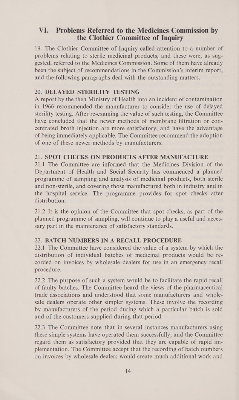 the Clothier Committee of Inquiry 19. The Clothier Committee of Inquiry called attention to a number of problems relating to sterile medicinal products, and these were, as sug- gested, referred to the Medicines Commission. Some of them have already been the subject of recommendations in the Commission’s interim report, and the following paragraphs deal with the outstanding matters. | 20. DELAYED STERILITY TESTING A report by the then Ministry of Health into an incident of contamination in 1966 recommended the manufacturer to consider the use of delayed sterility testing. After re-examing the vaJue of such testing, the Committee have concluded that the newer methods of membrane filtration or con- centrated broth injection are more satisfactory, and have the advantage of being immediately applicable. The Committee recommend the adoption of one of these newer methods by manufacturers. 21. SPOT CHECKS ON PRODUCTS AFTER MANUFACTURE 21.1 The Committee are informed that the Medicines Division of the Department of Health and Social Security has commenced a planned programme of sampling and analysis of medicinal products, both sterile and non-sterile, and covering those manufactured both in industry and in the hospital service. The programme provides for spot checks after distribution. 21.2 It is the opinion of the Committee that spot checks, as part of the planned programme of sampling, will continue to play a useful and neces- sary part in the maintenance of satisfactory standards. 22. BATCH NUMBERS IN A RECALL PROCEDURE 22.1 The Committee have considered the value of a system by which the distribution of individual batches of medicinal products would be re- corded on invoices by wholesale dealers for use in an emergency recall procedure. 22.2 The purpose of such a system would be to facilitate the rapid recall of faulty batches. The Committee heard the views of the pharmaceutical trade associations and understood that some manufacturers and whole- sale dealers operate other simpler systems. These involve the recording by manufacturers of the period during which a particular batch is sold and of the customers supplied during that period. 22.3 The Committee note that in several instances manufacturers using these simple systems have operated them successfully, and the Committee regard them as satisfactory provided that they are capable of rapid im- plementation. The Committee accept that the recording of batch numbers on invoices by wholesale dealers would create much additional work and 14